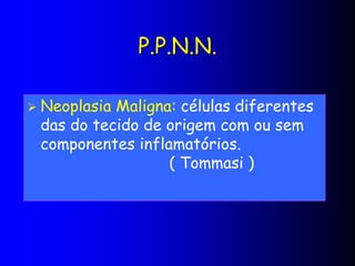 P.P.N.N.
 Neoplasia Maligna: células diferentes
das do tecido de origem com ou sem
componentes inflamatórios.
( Tommasi )
 