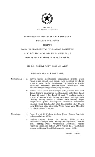 PERATURAN PEMERINTAH REPUBLIK INDONESIA
NOMOR 46 TAHUN 2013
TENTANG
PAJAK PENGHASILAN ATAS PENGHASILAN DARI USAHA
YANG DITERIMA ATAU DIPEROLEH WAJIB PAJAK
YANG MEMILIKI PEREDARAN BRUTO TERTENTU
DENGAN RAHMAT TUHAN YANG MAHA ESA
PRESIDEN REPUBLIK INDONESIA,
Menimbang : a. bahwa untuk memberikan kemudahan kepada Wajib
Pajak orang pribadi dan badan yang memiliki peredaran
bruto tertentu, perlu memberikan perlakuan tersendiri
ketentuan mengenai penghitungan, penyetoran, dan
pelaporan Pajak Penghasilan yang terutang;
b. bahwa berdasarkan pertimbangan sebagaimana dimaksud
dalam huruf a dan untuk melaksanakan ketentuan Pasal
4 ayat (2) huruf e dan Pasal 17 ayat (7) Undang-Undang
Nomor 36 Tahun 2008 tentang Perubahan Keempat atas
Undang-Undang Nomor 7 Tahun 1983 tentang Pajak
Penghasilan, perlu menetapkan Peraturan Pemerintah
tentang Pajak Penghasilan atas Penghasilan dari Usaha
yang Diterima atau diperoleh Wajib Pajak yang Memiliki
Peredaran Bruto Tertentu;
Mengingat : 1. Pasal 5 ayat (2) Undang-Undang Dasar Negara Republik
Indonesia Tahun 1945;
2. Undang-Undang Nomor 36 Tahun 2008 tentang
Perubahan Keempat atas Undang-Undang Nomor 7 Tahun
1983 tentang Pajak Penghasilan (Lembaran Negara
Republik Indonesia Tahun 2008 Nomor 133, Tambahan
Lembaran Negara Republik Indonesia Nomor 4893);
MEMUTUSKAN: . . .
 
