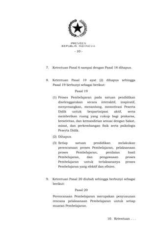 - 10 -

7.

Ketentuan Pasal 6 sampai dengan Pasal 18 dihapus.

8.

Ketentuan

Pasal

19

ayat

(2)

dihapus

sehingga

Pasal 19 berbunyi sebagai berikut:
Pasal 19
(1) Proses Pembelajaran pada satuan pendidikan
diselenggarakan

secara

interaktif,

inspiratif,

menyenangkan, menantang, memotivasi Peserta
Didik

untuk

berpartisipasi

aktif,

serta

memberikan ruang yang cukup bagi prakarsa,
kreativitas, dan kemandirian sesuai dengan bakat,
minat, dan perkembangan fisik serta psikologis
Peserta Didik.
(2) Dihapus.
(3) Setiap

satuan

pendidikan

melakukan

perencanaan proses Pembelajaran, pelaksanaan
proses

Pembelajaran,

Pembelajaran,
Pembelajaran

dan
untuk

penilaian

hasil

pengawasan

proses

terlaksananya

proses

Pembelajaran yang efektif dan efisien.

9.

Ketentuan Pasal 20 diubah sehingga berbunyi sebagai
berikut:
Pasal 20
Perencanaan Pembelajaran merupakan penyusunan
rencana pelaksanaan Pembelajaran

untuk setiap

muatan Pembelajaran.

10. Ketentuan . . .

 