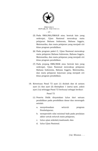 - 17 (5) Pada SMA/MA/SMALB atau bentuk lain yang
sederajat,

Ujian

pelajaran

Bahasa

Nasional

mencakup

Indonesia,

Bahasa

mata
Inggris,

Matematika, dan mata pelajaran yang menjadi ciri
khas program pendidikan.
(6) Pada program paket C, Ujian Nasional mencakup
mata pelajaran Bahasa Indonesia, Bahasa Inggris,
Matematika, dan mata pelajaran yang menjadi ciri
khas program pendidikan.
(7) Pada jenjang SMK/MAK atau bentuk lain yang
sederajat, Ujian Nasional mencakup pelajaran
Bahasa Indonesia, Bahasa Inggris, Matematika,
dan mata pelajaran kejuruan yang menjadi ciri
khas program pendidikan.

18. Ketentuan Pasal 72 ayat (1) diubah dan di antara
ayat (1) dan ayat (2) disisipkan 1 (satu) ayat, yakni
ayat (1a) sehingga Pasal 72 berbunyi sebagai berikut:
Pasal 72
(1) Peserta

Didik

dinyatakan

lulus

dari

satuan

pendidikan pada pendidikan dasar dan menengah
setelah:
a.

menyelesaikan

seluruh

program

Pembelajaran;
b. memperoleh nilai minimal baik pada penilaian
akhir untuk seluruh mata pelajaran;
c.

lulus ujian sekolah/madrasah; dan

d. lulus Ujian Nasional.

(1a) Khusus . . .

 