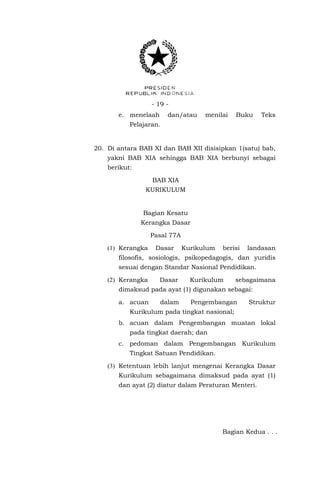 - 19 e. menelaah

dan/atau

menilai

Buku

Teks

Pelajaran.

20. Di antara BAB XI dan BAB XII disisipkan 1(satu) bab,
yakni BAB XIA sehingga BAB XIA berbunyi sebagai
berikut:
BAB XIA
KURIKULUM

Bagian Kesatu
Kerangka Dasar
Pasal 77A
(1) Kerangka

Dasar

Kurikulum

berisi

landasan

filosofis, sosiologis, psikopedagogis, dan yuridis
sesuai dengan Standar Nasional Pendidikan.
(2) Kerangka

Dasar

Kurikulum

sebagaimana

dimaksud pada ayat (1) digunakan sebagai:
a. acuan

dalam

Pengembangan

Struktur

Kurikulum pada tingkat nasional;
b. acuan dalam Pengembangan muatan lokal
pada tingkat daerah; dan
c. pedoman dalam Pengembangan Kurikulum
Tingkat Satuan Pendidikan.
(3) Ketentuan lebih lanjut mengenai Kerangka Dasar
Kurikulum sebagaimana dimaksud pada ayat (1)
dan ayat (2) diatur dalam Peraturan Menteri.

Bagian Kedua . . .

 