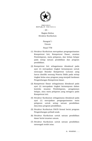 - 20 Bagian Kedua
Struktur Kurikulum
Paragraf 1
Umum
Pasal 77B
(1) Struktur Kurikulum merupakan pengorganisasian
Kompetensi

Inti,

Kompetensi

Dasar,

muatan

Pembelajaran, mata pelajaran, dan beban belajar
pada setiap satuan pendidikan dan program
pendidikan.
(2) Kompetensi Inti sebagaimana dimaksud pada
ayat (1) merupakan tingkat kemampuan untuk
mencapai

Standar

Kompetensi

Lulusan

yang

harus dimiliki seorang Peserta Didik pada setiap
tingkat kelas atau program yang menjadi landasan
Pengembangan Kompetensi dasar.
(3) Kompetensi Dasar sebagaimana dimaksud pada
ayat (1) merupakan tingkat kemampuan dalam
konteks muatan Pembelajaran, pengalaman
belajar, atau mata pelajaran yang mengacu pada
Kompetensi inti.
(4) Struktur Kurikulum sebagaimana dimaksud pada
ayat (1) merupakan pengorganisasian mata
pelajaran untuk setiap satuan pendidikan
dan/atau program pendidikan.
(5) Struktur Kurikulum PAUD formal berisi program
Pengembangan pribadi anak.
(6) Struktur Kurikulum untuk satuan pendidikan
dasar berisi muatan umum.
(7) Struktur Kurikulum untuk satuan pendidikan
menengah terdiri atas:

a. muatan . . .

 