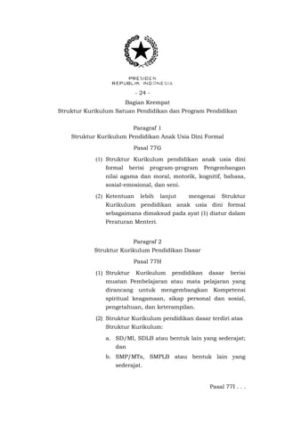 - 24 Bagian Keempat
Struktur Kurikulum Satuan Pendidikan dan Program Pendidikan
Paragraf 1
Struktur Kurikulum Pendidikan Anak Usia Dini Formal
Pasal 77G
(1) Struktur Kurikulum pendidikan anak usia dini
formal

berisi

program-program

Pengembangan

nilai agama dan moral, motorik, kognitif, bahasa,
sosial-emosional, dan seni.
(2) Ketentuan

lebih

lanjut

mengenai

Struktur

Kurikulum pendidikan anak usia dini formal
sebagaimana dimaksud pada ayat (1) diatur dalam
Peraturan Menteri.
Paragraf 2
Struktur Kurikulum Pendidikan Dasar
Pasal 77H
(1) Struktur

Kurikulum

pendidikan

dasar

berisi

muatan Pembelajaran atau mata pelajaran yang
dirancang untuk mengembangkan Kompetensi
spiritual keagamaan, sikap personal dan sosial,
pengetahuan, dan keterampilan.
(2) Struktur Kurikulum pendidikan dasar terdiri atas
Struktur Kurikulum:
a. SD/MI, SDLB atau bentuk lain yang sederajat;
dan
b. SMP/MTs, SMPLB atau bentuk lain yang
sederajat.

Pasal 77I . . .

 