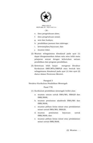 - 26 e. ilmu pengetahuan alam;
f.

ilmu pengetahuan sosial;

g. seni dan budaya;
h. pendidikan jasmani dan olahraga;
i.

keterampilan/kejuruan; dan

j.

muatan lokal.

(2) Muatan sebagaimana dimaksud pada ayat (1)
dapat diorganisasikan dalam satu atau lebih mata
pelajaran

sesuai

dengan

kebutuhan

satuan

pendidikan dan program pendidikan.
(3) Ketentuan

lebih

lanjut

mengenai

Struktur

Kurikulum SMP/MTs/SMPLB atau bentuk lain
sebagaimana dimaksud pada ayat (1) dan ayat (2)
diatur dalam Peraturan Menteri.
Paragraf 3
Struktur Kurikulum Pendidikan Menengah
Pasal 77K
(1) Kurikulum pendidikan menengah terdiri atas:
a. muatan umum untuk SMA/MA, SMALB dan
SMK/MAK;
b. muatan peminatan akademik SMA/MA dan
SMK/MAK;
c. muatan pilihan lintas minat atau pendalaman
minat untuk SMA/MA, SMALB;
d. muatan

peminatan

kejuruan

untuk

SMK/MAK; dan
e. muatan pilihan lintas minat atau pendalaman
minat untuk SMK/MAK.

(2) Muatan . . .

 