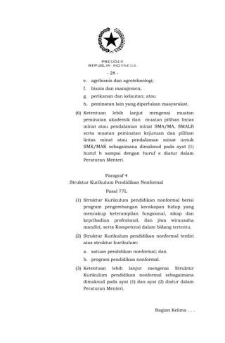 - 28 e. agribisnis dan agroteknologi;
f.

bisnis dan manajemen;

g. perikanan dan kelautan; atau
h. peminatan lain yang diperlukan masyarakat.
(6) Ketentuan

lebih

lanjut

peminatan akademik dan

mengenai

muatan

muatan pilihan lintas

minat atau pendalaman minat SMA/MA, SMALB
serta muatan peminatan kejuruan dan pilihan
lintas

minat

atau

pendalaman

minat

untuk

SMK/MAK sebagaimana dimaksud pada ayat (1)
huruf b sampai dengan huruf e diatur dalam
Peraturan Menteri.
Paragraf 4
Struktur Kurikulum Pendidikan Nonformal
Pasal 77L
(1) Struktur Kurikulum pendidikan nonformal berisi
program pengembangan kecakapan hidup yang
mencakup keterampilan fungsional, sikap dan
kepribadian

profesional,

dan

jiwa

wirausaha

mandiri, serta Kompetensi dalam bidang tertentu.
(2) Struktur Kurikulum pendidikan nonformal terdiri
atas struktur kurikulum:
a. satuan pendidikan nonformal; dan
b. program pendidikan nonformal.
(3) Ketentuan

lebih

lanjut

mengenai

Struktur

Kurikulum pendidikan nonformal sebagaimana
dimaksud pada ayat (1) dan ayat (2) diatur dalam
Peraturan Menteri.

Bagian Kelima . . .

 