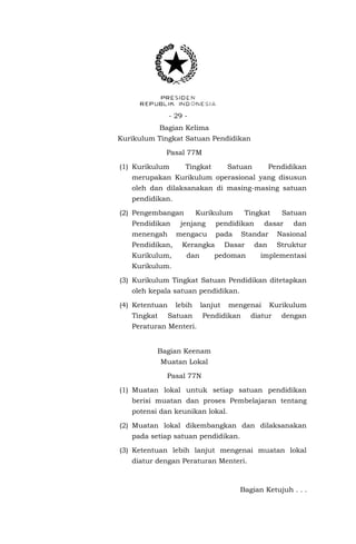 - 29 Bagian Kelima
Kurikulum Tingkat Satuan Pendidikan
Pasal 77M
(1) Kurikulum

Tingkat

Satuan

Pendidikan

merupakan Kurikulum operasional yang disusun
oleh dan dilaksanakan di masing-masing satuan
pendidikan.
(2) Pengembangan

Kurikulum

Pendidikan

jenjang

menengah

mengacu

Pendidikan,
Kurikulum,

pendidikan
pada

Kerangka
dan

Tingkat

dasar

Standar

Dasar

pedoman

Satuan
dan

Nasional

dan

Struktur

implementasi

Kurikulum.
(3) Kurikulum Tingkat Satuan Pendidikan ditetapkan
oleh kepala satuan pendidikan.
(4) Ketentuan
Tingkat

lebih

lanjut

Satuan

mengenai

Pendidikan

Kurikulum

diatur

dengan

Peraturan Menteri.
Bagian Keenam
Muatan Lokal
Pasal 77N
(1) Muatan lokal untuk setiap satuan pendidikan
berisi muatan dan proses Pembelajaran tentang
potensi dan keunikan lokal.
(2) Muatan lokal dikembangkan dan dilaksanakan
pada setiap satuan pendidikan.
(3) Ketentuan lebih lanjut mengenai muatan lokal
diatur dengan Peraturan Menteri.

Bagian Ketujuh . . .

 