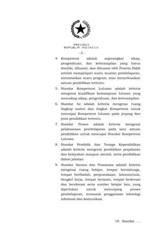 -34. Kompetensi

adalah

pengetahuan,

dan

seperangkat

keterampilan

sikap,

yang

harus

dimiliki, dihayati, dan dikuasai oleh Peserta Didik
setelah mempelajari suatu muatan pembelajaran,
menamatkan suatu program, atau menyelesaikan
satuan pendidikan tertentu.
5. Standar

Kompetensi

Lulusan

adalah

kriteria

mengenai kualifikasi kemampuan lulusan yang
mencakup sikap, pengetahuan, dan keterampilan.
6. Standar

Isi

adalah

kriteria

mengenai

ruang

lingkup materi dan tingkat Kompetensi untuk
mencapai Kompetensi lulusan pada jenjang dan
jenis pendidikan tertentu.
7. Standar

Proses

pelaksanaan

adalah

kriteria

pembelajaran

pada

mengenai

satu

satuan

pendidikan untuk mencapai Standar Kompetensi
Lulusan.
8. Standar

Pendidik

dan

Tenaga

Kependidikan

adalah kriteria mengenai pendidikan prajabatan
dan kelayakan maupun mental, serta pendidikan
dalam jabatan.
9. Standar Sarana dan Prasarana adalah kriteria
mengenai

ruang

belajar,

tempat

berolahraga,

tempat beribadah, perpustakaan, laboratorium,
bengkel kerja, tempat bermain, tempat berkreasi
dan berekreasi serta sumber belajar lain, yang
diperlukan

untuk

menunjang

proses

pembelajaran, termasuk penggunaan teknologi
informasi dan komunikasi.

10. Standar . . .

 