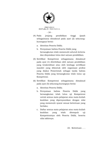 - 34 (4) Pada

jenjang

pendidikan

tinggi

ijazah

sebagaimana dimaksud pada ayat (2) sekurangkurangnya berisi:
a. Identitas Peserta Didik;
b. Pernyataan bahwa Peserta Didik yang
bersangkutan telah memenuhi seluruh kriteria
dan dinyatakan lulus dari satuan pendidikan.
(5) Sertifikat

Kompetensi

sebagaimana

dimaksud

pada ayat (1) diterbitkan oleh satuan pendidikan
yang terakreditasi atau oleh lembaga sertifikasi
mandiri yang dibentuk oleh organisasi profesi
yang diakui Pemerintah sebagai tanda bahwa
Peserta Didik yang bersangkutan telah lulus uji
Kompetensi.
(6) Sertifikat

Kompetensi

sebagaimana

dimaksud

pada ayat (5) sekurang-kurangnya berisi:
a. Identitas Peserta Didik;
b. Pernyataan

bahwa

bersangkutan

telah

Peserta
lulus

uji

Didik

yang

Kompetensi

untuk semua mata pelajaran atau mata kuliah
keahlian yang dipersyaratkan dengan nilai
yang memenuhi syarat sesuai ketentuan yang
berlaku;
c. Daftar semua mata pelajaran atau mata kuliah
keahlian

yang

telah

ditempuh

uji

Kompetensinya oleh Peserta Didik, beserta
nilai akhirnya.

22. Ketentuan . . .

 
