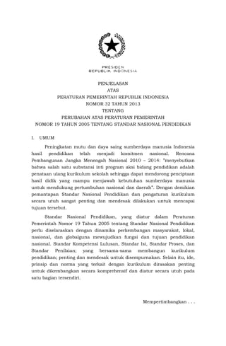 PENJELASAN
ATAS
PERATURAN PEMERINTAH REPUBLIK INDONESIA
NOMOR 32 TAHUN 2013
TENTANG
PERUBAHAN ATAS PERATURAN PEMERINTAH
NOMOR 19 TAHUN 2005 TENTANG STANDAR NASIONAL PENDIDIKAN
I.

UMUM
Peningkatan mutu dan daya saing sumberdaya manusia Indonesia

hasil

pendidikan

telah

menjadi

komitmen

nasional.

Rencana

Pembangunan Jangka Menengah Nasional 2010 – 2014: ”menyebutkan
bahwa salah satu substansi inti program aksi bidang pendidikan adalah
penataan ulang kurikulum sekolah sehingga dapat mendorong penciptaan
hasil didik yang mampu menjawab kebutuhan sumberdaya manusia
untuk mendukung pertumbuhan nasional dan daerah”. Dengan demikian
pemantapan Standar Nasional Pendidikan dan pengaturan kurikulum
secara utuh sangat penting dan mendesak dilakukan untuk mencapai
tujuan tersebut.
Standar

Nasional

Pendidikan,

yang

diatur

dalam

Peraturan

Pemerintah Nomor 19 Tahun 2005 tentang Standar Nasional Pendidikan
perlu diselaraskan dengan dinamika perkembangan masyarakat, lokal,
nasional, dan globalguna mewujudkan fungsi dan tujuan pendidikan
nasional. Standar Kompetensi Lulusan, Standar Isi, Standar Proses, dan
Standar

Penilaian;

yang

bersama-sama

membangun

kurikulum

pendidikan; penting dan mendesak untuk disempurnakan. Selain itu, ide,
prinsip dan norma yang terkait dengan kurikulum dirasakan penting
untuk dikembangkan secara komprehensif dan diatur secara utuh pada
satu bagian tersendiri.

Mempertimbangkan . . .

 