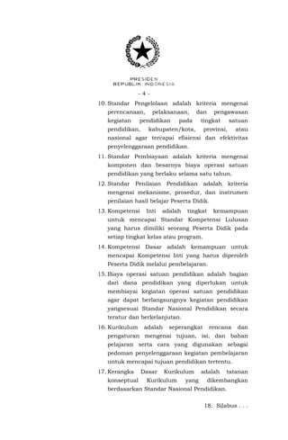 -410. Standar Pengelolaan adalah kriteria mengenai
perencanaan,
kegiatan

pelaksanaan,

pendidikan

pendidikan,

dan

pada

pengawasan

tingkat

kabupaten/kota,

satuan

provinsi,

atau

nasional agar tercapai efisiensi dan efektivitas
penyelenggaraan pendidikan.
11. Standar Pembiayaan adalah kriteria mengenai
komponen dan besarnya biaya operasi satuan
pendidikan yang berlaku selama satu tahun.
12. Standar

Penilaian

Pendidikan

adalah

kriteria

mengenai mekanisme, prosedur, dan instrumen
penilaian hasil belajar Peserta Didik.
13. Kompetensi

Inti

adalah

tingkat

kemampuan

untuk mencapai Standar Kompetensi Lulusan
yang harus dimiliki seorang Peserta Didik pada
setiap tingkat kelas atau program.
14. Kompetensi Dasar adalah kemampuan untuk
mencapai Kompetensi Inti yang harus diperoleh
Peserta Didik melalui pembelajaran.
15. Biaya operasi satuan pendidikan adalah bagian
dari dana pendidikan yang diperlukan untuk
membiayai kegiatan operasi satuan pendidikan
agar dapat berlangsungnya kegiatan pendidikan
yangsesuai Standar Nasional Pendidikan secara
teratur dan berkelanjutan.
16. Kurikulum

adalah

seperangkat

rencana

dan

pengaturan mengenai tujuan, isi, dan bahan
pelajaran serta cara yang digunakan sebagai
pedoman penyelenggaraan kegiatan pembelajaran
untuk mencapai tujuan pendidikan tertentu.
17. Kerangka
konseptual

Dasar

Kurikulum

Kurikulum

yang

adalah

tatanan

dikembangkan

berdasarkan Standar Nasional Pendidikan.
18. Silabus . . .

 