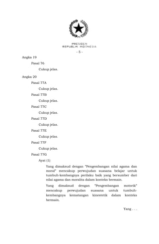 -5Angka 19
Pasal 76
Cukup jelas.
Angka 20
Pasal 77A
Cukup jelas.
Pasal 77B
Cukup jelas.
Pasal 77C
Cukup jelas.
Pasal 77D
Cukup jelas.
Pasal 77E
Cukup jelas.
Pasal 77F
Cukup jelas.
Pasal 77G
Ayat (1)
Yang dimaksud dengan ”Pengembangan nilai agama dan
moral” mencakup perwujudan suasana belajar untuk
tumbuh-kembangnya perilaku baik yang bersumber dari
nilai agama dan moralita dalam konteks bermain.
Yang

dimaksud

mencakup
kembangnya

dengan

perwujudan
kematangan

”Pengembangan
suasana
kinestetik

untuk
dalam

motorik”
tumbuhkonteks

bermain.
Yang . . .

 
