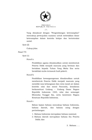 -7Yang dimaksud dengan ”Pengembangan keterampilan”
mencakup perwujudan suasana untuk meletakkan dasar
keterampilan dalam konteks belajar dan berinteraksi
sosial.
Ayat (2)
Cukup jelas.
Pasal 77I
Ayat (1)
Huruf a
Pendidikan agama dimaksudkan untuk membentuk
Peserta Didik menjadi manusia yang beriman dan
bertakwa kepada Tuhan Yang Maha Esa serta
berakhlak mulia termasuk budi pekerti.
Huruf b
Pendidikan kewarganegaraan dimaksudkan untuk
membentuk Peserta Didik menjadi manusia yang
memiliki rasa kebangsaan dan cinta tanah air dalam
konteks

nilai

berkonstitusi
Republik

dan

moral

Undang

Indonesia

–

Pancasila,
Undang

1945,

nilai

kesadaran

Dasar
dan

Negara

semangat

Bhinneka Tunggal Ika, serta komitmen Negara
Kesatuan Republik Indonesia.
Huruf c
Bahan kajian bahasa mencakup bahasa Indonesia,
bahasa

daerah,

dan

bahasa

asing

dengan

pertimbangan:
1. Bahasa Indonesia merupakan bahasa nasional;
2. Bahasa daerah merupakan bahasa ibu Peserta
Didik; dan
3. Bahasa . . .

 