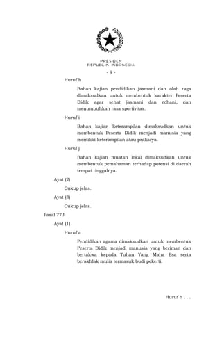 -9Huruf h
Bahan kajian pendidikan jasmani dan olah raga
dimaksudkan untuk membentuk karakter Peserta
Didik

agar

sehat

jasmani

dan

rohani,

dan

menumbuhkan rasa sportivitas.
Huruf i
Bahan kajian keterampilan dimaksudkan untuk
membentuk Peserta Didik menjadi manusia yang
memiliki keterampilan atau prakarya.
Huruf j
Bahan kajian muatan lokal dimaksudkan untuk
membentuk pemahaman terhadap potensi di daerah
tempat tinggalnya.
Ayat (2)
Cukup jelas.
Ayat (3)
Cukup jelas.
Pasal 77J
Ayat (1)
Huruf a
Pendidikan agama dimaksudkan untuk membentuk
Peserta Didik menjadi manusia yang beriman dan
bertakwa kepada Tuhan Yang Maha Esa serta
berakhlak mulia termasuk budi pekerti.

Huruf b . . .

 