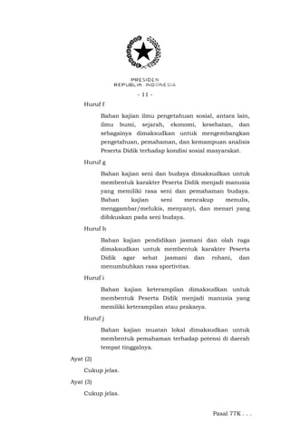 - 11 Huruf f
Bahan kajian ilmu pengetahuan sosial, antara lain,
ilmu

bumi,

sejarah,

ekonomi,

kesehatan,

dan

sebagainya dimaksudkan untuk mengembangkan
pengetahuan, pemahaman, dan kemampuan analisis
Peserta Didik terhadap kondisi sosial masyarakat.
Huruf g
Bahan kajian seni dan budaya dimaksudkan untuk
membentuk karakter Peserta Didik menjadi manusia
yang memiliki rasa seni dan pemahaman budaya.
Bahan

kajian

seni

mencakup

menulis,

menggambar/melukis, menyanyi, dan menari yang
difokuskan pada seni budaya.
Huruf h
Bahan kajian pendidikan jasmani dan olah raga
dimaksudkan untuk membentuk karakter Peserta
Didik

agar

sehat

jasmani

dan

rohani,

dan

menumbuhkan rasa sportivitas.
Huruf i
Bahan kajian keterampilan dimaksudkan untuk
membentuk Peserta Didik menjadi manusia yang
memiliki keterampilan atau prakarya.
Huruf j
Bahan kajian muatan lokal dimaksudkan untuk
membentuk pemahaman terhadap potensi di daerah
tempat tinggalnya.
Ayat (2)
Cukup jelas.
Ayat (3)
Cukup jelas.
Pasal 77K . . .

 