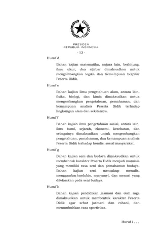 - 13 Huruf d
Bahan kajian matematika, antara lain, berhitung,
ilmu

ukur,

dan

aljabar

dimaksudkan

untuk

mengembangkan logika dan kemampuan berpikir
Peserta Didik.
Huruf e
Bahan kajian ilmu pengetahuan alam, antara lain,
fisika,

biologi,

dan

kimia

dimaksudkan

untuk

mengembangkan pengetahuan, pemahaman, dan
kemampuan

analisis

Peserta

Didik

terhadap

lingkungan alam dan sekitarnya.
Huruf f
Bahan kajian ilmu pengetahuan sosial, antara lain,
ilmu

bumi,

sejarah,

ekonomi,

kesehatan,

dan

sebagainya dimaksudkan untuk mengembangkan
pengetahuan, pemahaman, dan kemampuan analisis
Peserta Didik terhadap kondisi sosial masyarakat.
Huruf g
Bahan kajian seni dan budaya dimaksudkan untuk
membentuk karakter Peserta Didik menjadi manusia
yang memiliki rasa seni dan pemahaman budaya.
Bahan

kajian

seni

mencakup

menulis,

menggambar/melukis, menyanyi, dan menari yang
difokuskan pada seni budaya.
Huruf h
Bahan kajian pendidikan jasmani dan olah raga
dimaksudkan untuk membentuk karakter Peserta
Didik

agar

sehat

jasmani

dan

rohani,

dan

menumbuhkan rasa sportivitas.

Huruf i . . .

 