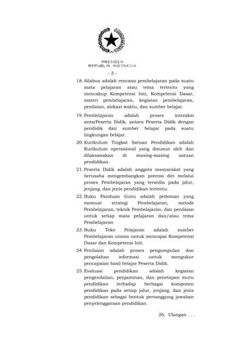 -518. Silabus adalah rencana pembelajaran pada suatu
mata pelajaran atau tema tertentu yang
mencakup Kompetensi Inti, Kompetensi Dasar,
materi pembelajaran, kegiatan pembelajaran,
penilaian, alokasi waktu, dan sumber belajar.
19. Pembelajaran
adalah
proses
interaksi
antarPeserta Didik, antara Peserta Didik dengan
pendidik dan sumber belajar pada suatu
lingkungan belajar.
20. Kurikulum Tingkat Satuan Pendidikan adalah
Kurikulum operasional yang disusun oleh dan
dilaksanakan
di
masing-masing
satuan
pendidikan.
21. Peserta Didik adalah anggota masyarakat yang
berusaha mengembangkan potensi diri melalui
proses Pembelajaran yang tersedia pada jalur,
jenjang, dan jenis pendidikan tertentu.
22. Buku Panduan Guru adalah pedoman yang
memuat
strategi
Pembelajaran,
metode
Pembelajaran, teknik Pembelajaran, dan penilaian
untuk setiap mata pelajaran dan/atau tema
Pembelajaran
23. Buku
Teks
Pelajaran
adalah
sumber
Pembelajaran utama untuk mencapai Kompetensi
Dasar dan Kompetensi Inti.
24. Penilaian adalah proses pengumpulan dan
pengolahan
informasi
untuk
mengukur
pencapaian hasil belajar Peserta Didik.
25. Evaluasi
pendidikan
adalah
kegiatan
pengendalian, penjaminan, dan penetapan mutu
pendidikan
terhadap
berbagai
komponen
pendidikan pada setiap jalur, jenjang, dan jenis
pendidikan sebagai bentuk pertanggung jawaban
penyelenggaraan pendidikan.
26. Ulangan . . .

 
