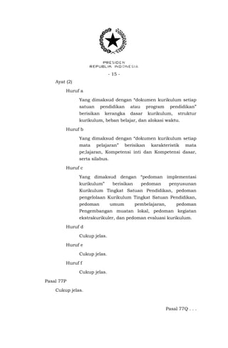 - 15 Ayat (2)
Huruf a
Yang dimaksud dengan “dokumen kurikulum setiap
satuan

pendidikan

berisikan

atau

kerangka

program

dasar

pendidikan”

kurikulum,

struktur

kurikulum, beban belajar, dan alokasi waktu.
Huruf b
Yang dimaksud dengan “dokumen kurikulum setiap
mata

pelajaran”

berisikan

karakteristik

mata

pe;lajaran, Kompetensi inti dan Kompetensi dasar,
serta silabus.
Huruf c
Yang dimaksud dengan “pedoman implementasi
kurikulum”

berisikan

pedoman

penyusunan

Kurikulum Tingkat Satuan Pendidikan, pedoman
pengelolaan Kurikulum Tingkat Satuan Pendidikan,
pedoman

umum

pembelajaran,

pedoman

Pengembangan muatan lokal, pedoman kegiatan
ekstrakurikuler, dan pedoman evaluasi kurikulum.
Huruf d
Cukup jelas.
Huruf e
Cukup jelas.
Huruf f
Cukup jelas.
Pasal 77P
Cukup jelas.

Pasal 77Q . . .

 