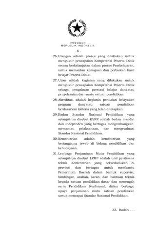 -626. Ulangan adalah proses yang dilakukan untuk
mengukur pencapaian Kompetensi Peserta Didik
secara berkelanjutan dalam proses Pembelajaran,
untuk memantau kemajuan dan perbaikan hasil
belajar Peserta Didik.
27. Ujian adalah kegiatan yang dilakukan untuk
mengukur pencapaian Kompetensi Peserta Didik
sebagai pengakuan prestasi belajar dan/atau
penyelesaian dari suatu satuan pendidikan.
28. Akreditasi adalah kegiatan penilaian kelayakan
program

dan/atau

satuan

pendidikan

berdasarkan kriteria yang telah ditetapkan.
29. Badan

Standar

Nasional

Pendidikan

yang

selanjutnya disebut BSNP adalah badan mandiri
dan independen yang bertugas mengembangkan,
memantau

pelaksanaan,

dan

mengevaluasi

Standar Nasional Pendidikan.
30. Kementerian

adalah

kementerian

yang

bertanggung jawab di bidang pendidikan dan
kebudayaan.
31. Lembaga

Penjaminan

Mutu

Pendidikan

yang

selanjutnya disebut LPMP adalah unit pelaksana
teknis

Kementerian

provinsi

dan

Pemerintah

yang

bertugas

Daerah

berkedudukan
untuk

dalam

di

membantu

bentuk

supervisi,

bimbingan, arahan, saran, dan bantuan teknis
kepada satuan pendidikan dasar dan menengah
serta
upaya

Pendidikan
penjaminan

Nonformal,
mutu

dalam

satuan

berbagai

pendidikan

untuk mencapai Standar Nasional Pendidikan.

32. Badan . . .

 