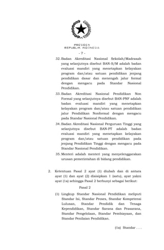 -732. Badan

Akreditasi

Nasional

Sekolah/Madrasah

yang selanjutnya disebut BAN-S/M adalah badan
evaluasi mandiri yang menetapkan kelayakan
program dan/atau satuan pendidikan jenjang
pendidikan dasar dan menengah jalur formal
dengan

mengacu

pada

Standar

Nasional

Pendidikan.
33. Badan

Akreditasi

Nasional

Pendidikan

Non

Formal yang selanjutnya disebut BAN-PNF adalah
badan

evaluasi

mandiri

yang

menetapkan

kelayakan program dan/atau satuan pendidikan
jalur Pendidikan Nonformal dengan mengacu
pada Standar Nasional Pendidikan.
34. Badan Akreditasi Nasional Perguruan Tinggi yang
selanjutnya

disebut

BAN-PT

adalah

badan

evaluasi mandiri yang menetapkan kelayakan
program

dan/atau

satuan

pendidikan

pada

jenjang Pendidikan Tinggi dengan mengacu pada
Standar Nasional Pendidikan.
35. Menteri adalah menteri yang menyelenggarakan
urusan pemerintahan di bidang pendidikan.

2.

Ketentuan Pasal 2 ayat (1) diubah dan di antara
ayat (1) dan ayat (2) disisipkan 1 (satu), ayat yakni
ayat (1a) sehingga Pasal 2 berbunyi sebagai berikut:
Pasal 2
(1) Lingkup Standar Nasional Pendidikan meliputi
Standar Isi, Standar Proses, Standar Kompetensi
Lulusan,

Standar

Pendidik

dan

Tenaga

Kependidikan, Standar Sarana dan Prasarana,
Standar Pengelolaan, Standar Pembiayaan, dan
Standar Penilaian Pendidikan.
(1a) Standar . . .

 