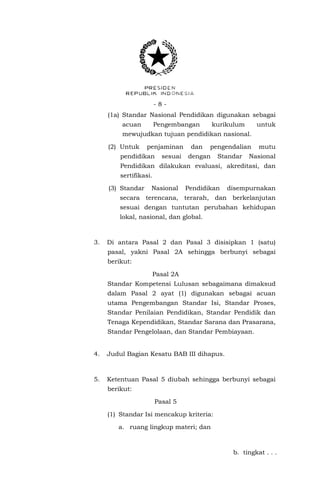-8(1a) Standar Nasional Pendidikan digunakan sebagai
acuan

Pengembangan

kurikulum

untuk

mewujudkan tujuan pendidikan nasional.
(2) Untuk

penjaminan

pendidikan

sesuai

dan

pengendalian

dengan

Standar

mutu

Nasional

Pendidikan dilakukan evaluasi, akreditasi, dan
sertifikasi.
(3) Standar

Nasional

Pendidikan

disempurnakan

secara terencana, terarah, dan berkelanjutan
sesuai dengan tuntutan perubahan kehidupan
lokal, nasional, dan global.

3.

Di antara Pasal 2 dan Pasal 3 disisipkan 1 (satu)
pasal, yakni Pasal 2A sehingga berbunyi sebagai
berikut:
Pasal 2A
Standar Kompetensi Lulusan sebagaimana dimaksud
dalam Pasal 2 ayat (1) digunakan sebagai acuan
utama Pengembangan Standar Isi, Standar Proses,
Standar Penilaian Pendidikan, Standar Pendidik dan
Tenaga Kependidikan, Standar Sarana dan Prasarana,
Standar Pengelolaan, dan Standar Pembiayaan.

4.

Judul Bagian Kesatu BAB III dihapus.

5.

Ketentuan Pasal 5 diubah sehingga berbunyi sebagai
berikut:
Pasal 5
(1) Standar Isi mencakup kriteria:
a. ruang lingkup materi; dan

b. tingkat . . .

 