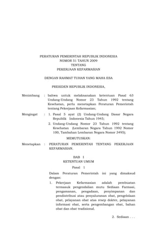 PERATURAN PEMERINTAH REPUBLIK INDONESIA
NOMOR 51 TAHUN 2009
TENTANG
PEKERJAAN KEFARMASIAN
DENGAN RAHMAT TUHAN YANG MAHA ESA
PRESIDEN REPUBLIK INDONESIA,
Menimbang : bahwa untuk melaksanakan ketentuan Pasal 63
Undang-Undang Nomor 23 Tahun 1992 tentang
Kesehatan, perlu menetapkan Peraturan Pemerintah
tentang Pekerjaan Kefarmasian;
Mengingat : 1. Pasal 5 ayat (2) Undang-Undang Dasar Negara
Republik Indonesia Tahun 1945;
2. Undang-Undang Nomor 23 Tahun 1992 tentang
Kesehatan (Lembaran Negara Tahun 1992 Nomor
100, Tambahan Lembaran Negara Nomor 3495);
MEMUTUSKAN:
Menetapkan : PERATURAN PEMERINTAH TENTANG PEKERJAAN
KEFARMASIAN.
BAB I
KETENTUAN UMUM
Pasal 1
Dalam Peraturan Pemerintah ini yang dimaksud
dengan:
1. Pekerjaan Kefarmasian adalah pembuatan
termasuk pengendalian mutu Sediaan Farmasi,
pengamanan, pengadaan, penyimpanan dan
pendistribusi atau penyaluranan obat, pengelolaan
obat, pelayanan obat atas resep dokter, pelayanan
informasi obat, serta pengembangan obat, bahan
obat dan obat tradisional.
2. Sediaan . . .
 