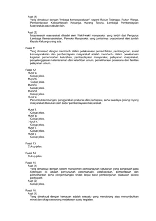 Ayat (1)
Yang dimaksud dengan "lmbaga kemasyarakatan" seperti Rukun Tetangga, Rukun Warga,
Pemberdayaan Kesejahteraan Keluarga, Karang Taruna, Lembaga Pemberdayaan
Masyarakat atau sebutan lain.
Ayat (3)
Musyawarah masyarakat dihadiri oleh Wakil-wakil masyarakat yang terdiri dari Pengurus
Lembaga Kemasyarakatan, Pemuka Masyarakat yang jumlahnya proporsional dari jumlah
Kepala Keluarga yang ada.
Pasal 11
Yang dimaksud dengan membantu dalam pelaksanaan pemerintahan, pembangunan, sosial
kemasyarakatan dan pemberdayaan masyarakat adalah membantu dalam pelaksanaan
kegiatan pemerintahan kelurahan, pemberdayaan masyarakat, pelayanan masyarakat,
penyelenggaraan ketenteraman dan ketertiban umum, pemeliharaan prasarana dan fasilitas
pelayanan umum.
Pasal 12
Huruf a.
Cukup jelas.
Huruf b.
Cukup jelas.
Huruf c.
Cukup jelas.
Huruf d.
Cukup jelas.
Huruf e.
Penumbuhkembangan, penggerakan prakarsa dan partisipasi, serta swadaya gotong royong
masyarakat dilakukan oleh kader pemberdayaan masyarakat.
Huruf f.
Cukup jelas.
Huruf g.
Cukup jelas.
Huruf h.
Cukup jelas.
Huruf i,
Cukup jelas.
Huruf j.
Cukup jelas.
Pasal 13
Cukup jelas.
Pasal 14
Cukup jelas.
Pasal 15
Ayat (1)
Yang dimaksud dengan sistem manajemen pembangunan kelurahan yang partisipatif pada
ketentuan ini adalah penyusunan perencanaan, pelaksanaan, pemanfaatan dan
pemeliharaan serta pengembangan tindak lanjut basil pembangunan dilakukan secara
partisipatif.
Ayat (2)
Cukup jelas.
Pasal 16
Ayat (1)
Yang dimaksud dengan kemauan adalah sesuatu yang mendorong atau menumbuhkan
minat dan sikap seseorang melakukan suatu kegiatan.
 