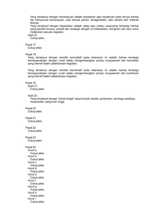 Yang dimaksud dengan kemampuan adalah kesadaran atau keyakinan pada dirinya bahwa
dia mempunyai kemampuan, bisa berupa pikiran, tenaga/waktu, atau sarana dan material
lainnya.
Yang dimaksud dengan Kepedulian adalah sikap atau prilaku seseorang terhadap hal-hal
yang bersifat khusus, pribadi dan strategis dengan ciri keterkaitan, keinginan dan aksi untuk
melakukan sesuatu kegiatan.
Ayat (2)
Cukup jelas.
Pasal 17
Cukup jelas.
Pasal 18
Yang dimaksud dengan bersifat konsultatif pada ketentuan ini adalah bahwa lembaga
kemasyarakatan dengan Lurah selalu mengembangkan prinsip musyawarah dan konsultasi
yang intensif dalam pelaksanaan kegiatan.
Yang dimaksud dengan bersifat koordinatif pada ketentuan ini adalah bahwa lembaga
kemasyarakatan dengan Lurah selalu mengembangkan prinsip musyawarah dan koordinasi
yang intensif dalam pelaksanaan kegiatan.
Pasal 19
Ayat (1)
Cukup jelas.
Ayat (2)
Yang dimaksud dengan "pihak ketiga" seperti pihak swasta, perbankan, lembaga swadaya
masyarakat, perguruan tinggi.
Pasal 20
Cukup jelas.
Pasal 21
Cukup jelas.
Pasal 22
Cukup jelas.
Pasal 23
Cukup jelas.
Pasal 24
Huruf a.
Cukup jelas.
Huruf b.
Cukup jelas.
Huruf c.
Cukup jelas.
Huruf d.
Cukup jelas.
Huruf e.
Cukup jelas.
Huruf f.
Cukup jelas.
Huruf g.
Cukup jelas.
Huruf h.
Cukup jelas.
Huruf i.
Cukup jelas.
 