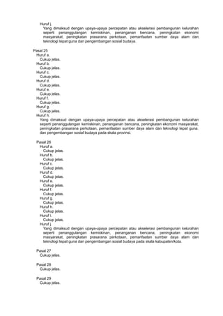 Huruf j.
Yang dimaksud dengan upaya-upaya percepatan atau akselerasi pembangunan kelurahan
seperti penanggulangan kemiskinan, penanganan bencana, peningkatan ekonomi
masyarakat, peningkatan prasarana perkotaan, pemanfaatan sumber daya alam dan
teknologi tepat guna dan pengembangan sosial budaya.
Pasal 25
Huruf a.
Cukup jelas.
Huruf b.
Cukup jelas.
Huruf c.
Cukup jelas.
Huruf d.
Cukup jelas.
Huruf e.
Cukup jelas.
Huruf f.
Cukup jelas.
Huruf g.
Cukup jelas.
Huruf h.
Yang dimaksud dengan upaya-upaya percepatan atau akselerasi pembangunan kelurahan
seperti penanggulangan kemiskinan, penanganan bencana, peningkatan ekonomi masyarakat,
peningkatan prasarana perkotaan, pemanfaatan sumber daya alam dan teknologi tepat guna.
dan pengembangan sosial budaya pada skala provinsi.
Pasal 26
Huruf a.
Cukup jelas.
Huruf b.
Cukup jelas.
Huruf c.
Cukup jelas.
Huruf d.
Cukup jelas.
Huruf e.
Cukup jelas.
Huruf f.
Cukup jelas.
Huruf g.
Cukup jelas.
Huruf h.
Cukup jelas.
Huruf i.
Cukup jelas.
Huruf j.
Yang dimaksud dengan upaya-upaya percepatan atau akselerasi pembangunan kelurahan
seperti penanggulangan kemiskinan, penanganan bencana, peningkatan ekonomi
masyarakat, peningkatan prasarana perkotaan, pemanfaatan sumber daya alam dan
teknologi tepat guna dan pengembangan sosial budaya pada skala kabupaten/kota.
Pasal 27
Cukup jelas.
Pasal 28
Cukup jelas.
Pasal 29
Cukup jelas.
 