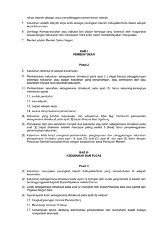 rakyat daerah sebagai unsur penyelenggara pemerintahan daerah.
5. Kelurahan adalah wilayah kerja lurah sebagai perangkat Daerah Kabupaten/Kota dalam wilayah
kerja Kecamatan.
6. Lembaga Kemasyarakatan atau sebutan lain adalah lembaga yang dibentuk oleh masyarakat
sesuai dengan kebutuhan dan merupakan mitra lurah dalam memberdayakan masyarakat.
7. Menteri adalah Menteri Dalam Negeri.
BAB II
PEMBENTUKAN
Pasal 2
8. Kelurahan dibentuk di wilayah kecamatan.
9. Pembentukan kelurahan sebagaimana dimaksud pada ayat (1) dapat berupa penggabungan
beberapa kelurahan atau bagian kelurahan yang bersandingan, atau pemekaran dari satu
kelurahan menjadi dua kelurahan atau lebih.
10. Pembentukan kelurahan sebagaimana dimaksud pada ayat (1) harus sekurang-kurangnya
memenuhi syarat :
11. jumlah penduduk;
12. luas wilayah;
13. bagian wilayah kerja;
14. sarana dan prasarana pemerintahan.
(4) Kelurahan yang kondisi masyarakat dan wilayahnya tidak lagi memenuhi persyaratan
sebagaimana dimaksud pada ayat (3) dapat dihapus atau digabung.
(5) Pemekaran dari satu kelurahan menjadi dua kelurahan atau lebih sebagaimana dimaksud pada
ayat (2) dapat dilakukan setelah mencapai paling sedikit 5 (lima) tahun penyelenggaraan
pemerintahan kelurahan.
(6) Ketentuan lebih lanjut mengenai pembentukan, penghapusan dan penggabungan kelurahan
sebagaimana dimaksud pada ayat (1), ayat (2), ayat (3), ayat (4) dan ayat (5) diatur dengan
Peraturan Daerah Kabupaten/Kota dengan berpedoman pada Peraturan Menteri.
BAB III
KEDUDUKAN DAN TUGAS
Pasal 3
(1) Kelurahan merupakan perangkat daerah Kabupaten/Kota yang berkedudukan di wilayah
kecamatan.
(2) Kelurahan sebagaimana dimaksud pada ayat (1) dipimpin oleh Lurah yang berada di bawah dan
bertanggungjawab kepada Bupati/Walikota melalui Camat.
(3) Lurah sebagaimana dimaksud pada ayat (2) diangkat oleh Bupati/Walikota atas usul Camat dari
Pegawai Negeri Sipil.
(4) Syarat-syarat lurah sebagaimana dimaksud pada ayat (2) meliputi:
15. Pangkat/golongan minimal Penata (III/c).
16. Masa kerja minimal 10 tahun.
17. Kemampuan teknis dibidang administrasi pemerintahan dan memahami sosial budaya
masyarakat setempat.
 