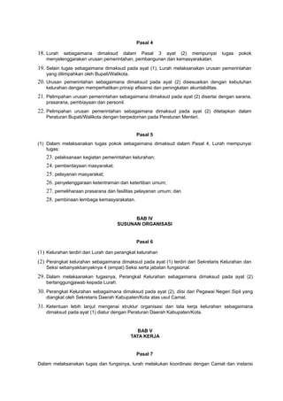 Pasal 4
18. Lurah sebagaimana dimaksud dalam Pasal 3 ayat (2) mempunyai tugas pokok
menyelenggarakan urusan pemerintahan, pembangunan dan kemasyarakatan.
19. Selain tugas sebagaimana dimaksud pada ayat (1), Lurah melaksanakan urusan pemerintahan
yang dilimpahkan oleh Bupati/Walikota.
20. Urusan pemerintahan sebagaimana dimaksud pada ayat (2) disesuaikan dengan kebutuhan
kelurahan dengan memperhatikan prinsip efisiensi dan peningkatan akuntabilitas.
21. Pelimpahan urusan pemerintahan sebagaimana dimaksud pada ayat (2) disertai dengan sarana,
prasarana, pembiayaan dan personil.
22. Pelimpahan urusan pemerintahan sebagaimana dimaksud pada ayat (2) ditetapkan dalam
Peraturan Bupati/Walikota dengan berpedoman pada Peraturan Menteri.
Pasal 5
(1) Dalam melaksanakan tugas pokok sebagaimana dimaksud dalam Pasal 4, Lurah mempunyai
tugas:
23. pelaksanaan kegiatan pemerintahan kelurahan;
24. pemberdayaan masyarakat;
25. pelayanan masyarakat;
26. penyelenggaraan ketentraman dan ketertiban umum;
27. pemeliharaan prasarana dan fasilitas pelayanan umum; dan
28. pembinaan lembaga kemasyarakatan.
BAB IV
SUSUNAN ORGANISASI
Pasal 6
(1) Kelurahan terdiri dari Lurah dan perangkat kelurahan
(2) Perangkat kelurahan sebagaimana dimaksud pada ayat (1) terdiri dari Sekretaris Kelurahan dan
Seksi sebanyakbanyaknya 4 (empat) Seksi serta jabatan fungsional.
29. Dalam melaksanakan tugasnya, Perangkat Kelurahan sebagaimana dimaksud pada ayat (2)
bertanggungjawab kepada Lurah.
30. Perangkat Kelurahan sebagaimana dimaksud pada ayat (2), diisi dari Pegawai Negeri Sipil yang
diangkat oleh Sekretaris Daerah Kabupaten/Kota atas usul Camat.
31. Ketentuan lebih lanjut mengenai struktur organisasi dan tata kerja kelurahan sebagaimana
dimaksud pada ayat (1) diatur dengan Peraturan Daerah Kabupaten/Kota.
BAB V
TATA KERJA
Pasal 7
Dalam melaksanakan tugas dan fungsinya, lurah melakukan koordinasi dengan Camat dan instansi
 