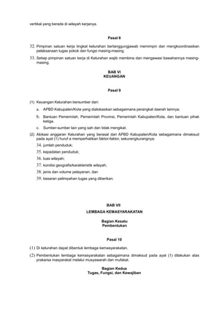 vertikal yang berada di wilayah kerjanya.
Pasal 8
32. Pimpinan satuan kerja tingkat kelurahan bertanggungjawab memimpin dan mengkoordinasikan
pelaksanaan tugas pokok dan fungsi masing-masing.
33. Setiap pimpinan satuan kerja di Kelurahan wajib membina dan mengawasi bawahannya masing-
masing.
BAB VI
KEUANGAN
Pasal 9
(1) Keuangan Kelurahan bersumber dari:
a. APBD Kabupaten/Kota yang dialokasikan sebagaimana perangkat daerah lainnya;
b. Bantuan Pemerintah, Pemerintah Provinsi, Pemerintah Kabupaten/Kota, dan bantuan pihak
ketiga.
c. Sumber-sumber lain yang sah dan tidak mengikat.
(2) Alokasi anggaran Kelurahan yang berasal dari APBD Kabupaten/Kota sebagaimana dimaksud
pada ayat (1) huruf a memperhatikan faktor-faktor, sekurangkurangnya:
34. jumlah penduduk;
35. kepadatan penduduk;
36. luas wilayah;
37. kondisi geografis/karakteristik wilayah;
38. jenis dan volume pelayanan; dan
39. besaran pelimpahan tugas yang diberikan.
BAB VII
LEMBAGA KEMASYARAKATAN
Bagian Kesatu
Pembentukan
Pasal 10
(1) Di kelurahan dapat dibentuk lembaga kemasyarakatan.
(2) Pembentukan lembaga kemasyarakatan sebagaimana dimaksud pada ayat (1) dilakukan atas
prakarsa masyarakat melalui musyawarah dan mufakat.
Bagian Kedua
Tugas, Fungsi, dan Kewajiban
 
