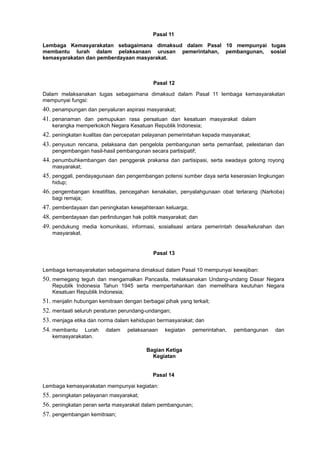 Pasal 11
Lembaga Kemasyarakatan sebagaimana dimaksud dalam Pasal 10 mempunyai tugas
membantu lurah dalam pelaksanaan urusan pemerintahan, pembangunan, sosial
kemasyarakatan dan pemberdayaan masyarakat.
Pasal 12
Dalam melaksanakan tugas sebagaimana dimaksud dalam Pasal 11 lembaga kemasyarakatan
mempunyai fungsi:
40. penampungan dan penyaluran aspirasi masyarakat;
41. penanaman dan pemupukan rasa persatuan dan kesatuan masyarakat dalam
kerangka memperkokoh Negara Kesatuan Republik Indonesia;
42. peningkatan kualitas dan percepatan pelayanan pemerintahan kepada masyarakat;
43. penyusun rencana, pelaksana dan pengelola pembangunan serta pemanfaat, pelestarian dan
pengembangan hasil-hasil pembangunan secara partisipatif;
44. penumbuhkembangan dan penggerak prakarsa dan partisipasi, serta swadaya gotong royong
masyarakat;
45. penggali, pendayagunaan dan pengembangan potensi sumber daya serta keserasian lingkungan
hidup;
46. pengembangan kreatifitas, pencegahan kenakalan, penyalahgunaan obat terlarang (Narkoba)
bagi remaja;
47. pemberdayaan dan peningkatan kesejahteraan keluarga;
48. pemberdayaan dan perlindungan hak politik masyarakat; dan
49. pendukung media komunikasi, informasi, sosialisasi antara pemerintah desa/kelurahan dan
masyarakat.
Pasal 13
Lembaga kemasyarakatan sebagaimana dimaksud dalam Pasal 10 mempunyai kewajiban:
50. memegang teguh dan mengamalkan Pancasila, melaksanakan Undang-undang Dasar Negara
Republik Indonesia Tahun 1945 serta mempertahankan dan memelihara keutuhan Negara
Kesatuan Republik Indonesia;
51. menjalin hubungan kemitraan dengan berbagai pihak yang terkait;
52. mentaati seluruh peraturan perundang-undangan;
53. menjaga etika dan norma dalam kehidupan bermasyarakat; dan
54. membantu Lurah dalam pelaksanaan kegiatan pemerintahan, pembangunan dan
kemasyarakatan.
Bagian Ketiga
Kegiatan
Pasal 14
Lembaga kemasyarakatan mempunyai kegiatan:
55. peningkatan pelayanan masyarakat;
56. peningkatan peran serta masyarakat dalam pembangunan;
57. pengembangan kemitraan;
 