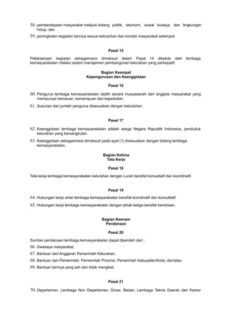 58. pemberdayaan masyarakat meliputi bidang politik, ekonomi, sosial budaya, dan lingkungan
hidup; dan
59. peningkatan kegiatan lainnya sesuai kebutuhan dan kondisi masyarakat setempat.
Pasal 15
Pelaksanaan kegiatan sebagaimana dimaksud dalam Pasal 14 dikelola oleh lembaga
kemasyarakatan melalui sistem manajemen pembangunan kelurahan yang partisipatif.
Bagian Keempat
Kepengurusan dan Keanggotaan
Pasal 16
60. Pengurus lembaga kemasyarakatan dipilih secara musyawarah dari anggota masyarakat yang
mempunyai kemauan, kemampuan dan kepedulian.
61. Susunan dan jumlah pengurus disesuaikan dengan kebutuhan.
Pasal 17
62. Keanggotaan lembaga kemasyarakatan adalah warga Negara Republik Indonesia, penduduk
kelurahan yang bersangkutan.
63. Keanggotaan sebagaimana dimaksud pada ayat (1) disesuaikan dengan bidang lembaga
kemasyarakatan.
Bagian Kelima
Tata Kerja
Pasal 18
Tata kerja lembaga kemasyarakatan kelurahan dengan Lurah bersifat konsultatif dan koordinatif.
Pasal 19
64. Hubungan kerja aritar lembaga kemasyarakatan bersifat koordinatif dan konsultatif.
65. Hubungan kerja lembaga kemasyarakatan dengan pihak ketiga bersifat kemitraan.
Bagian Keenam
Pendanaan
Pasal 20
Sumber pendanaan lembaga kemasyarakatan dapat diperoleh dari :
66. Swadaya masyarakat;
67. Bantuan dari Anggaran Pemerintah Kelurahan;
68. Bantuan dari Pemerintah, Pemerintah Provinsi, Pemerintah Kabupaten/Kota; dan/atau
69. Bantuan lainnya yang sah dan tidak mengikat.
Pasal 21
70. Departemen, Lembaga Non Departemen, Dinas, Badan, Lembaga Teknis Daerah dan Kantor
 