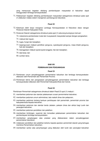 yang mempunyai kegiatan dibidang pemberdayaan masyarakat di kelurahan dapat
menggunakan lembaga kemasyarakatan.
71. Pelaksanaan kegiatan dibidang pemberdayaan masyarakat sebagaimana dimaksud pada ayat
(1) dilakukan melalui sistem manajemen pembangunan kelurahan.
Pasal 22
72. Ketentuan lebih lanjut mengenai Lembaga Kemasyarakatan di Kelurahan diatur dengan
Peraturan Daerah Kabupaten/ Kota.
73. Peraturan Daerah sebagaimana dimaksud pada ayat (1) sekurang-kurangnya memuat :
74. mekanisme pembentukan mulai dari musyawarah masyarakat sampai dengan pengesahan;
75. maksud dan tujuan;
76. tugas, fungsi dan kewajiban;
77. kepengurusan meliputi pemilihan pengurus, syaratsyarat pengurus, masa bhakti pengurus,
hak dan kewajiban;
78. keanggotaan meliputi syarat-syarat anggota, hak dan kewajiban;
79. tata kerja; dan
80. sumber dana.
BAB VIII
PEMBINAAN DAN PENGAWASAN
Pasal 23
(1) Pembinaan umum penyelenggaraan pemerintahan kelurahan dan lembaga kemasyarakatan
dilakukan oleh Pemerintah dan Pemerintah Provinsi.
(2) Pembinaan teknis dan pengawasan penyelenggaraan pemerintahan kelurahan dan lembaga
kemasyarakatan dilakukan oleh Pemerintah Kabupaten/Kota dan Camat.
Pasal 24
Pembinaan Pemerintah sebagaimana dimaksud dalam Pasal 23 ayat (1) meliputi :
81. memberikan pedoman dan standar pelaksanaan urusan pemerintahan kelurahan;
82. memberikan pedoman umum administrasi, tata naskah dinas dan pelaporan;
83. memberikan pedoman tentang bantuan pembiayaan dari pemerintah, pemerintah provinsi dan
kabupaten/kota kepada kelurahan;
84. memberikan pedoman dan standar tanda Jabatan, pakaian dinas dan atribut bagi Lurah dan
perangkat kelurahan;
85. memberikan pedoman pendidikan dan pelatihan;
86. memberikan bimbingan, supervisi dan konsultasi pelaksanaan pemerintahan kelurahan dan
pemberdayaan lembaga kemasyarakatan;
87. memberikan penghargaan atas prestasi yang dilaksanakan dalam penyelenggaraan
pemerintahan kelurahan;
88. melakukan pendidikan dan pelatihan tertentu kepada aparatur pemerintah daerah yang bertugas
membina Pemerintahan kelurahan;
89. memberikan sanksi atas penyimpangan yang dilakukan oleh lurah dan perangkat kelurahan
 