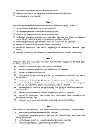 sebagaimana diatur dalam peraturan perundang-undangan;
90. melakukan upaya-upaya percepatan atau akselerasi pembangunan kelurahan;
91. pembinaan lainnya yang diperlukan.
Pasal 25
Pembinaan Pemerintah Provinsi sebagaimana dimaksud dalam Pasal 23 ayat (1) meliputi :
92. menetapkan bantuan keuangan dari pemerintah provinsi;
93. memfasilitasi penyusunan peraturan daerah kabupaten/kota;
94. melakukan pengawasan peraturan daerah kabupaten/kota;
95. memfasilitasi keberadaan kesatuan masyarakat hukum adat, nilai adat istiadat, lembaga adat
beserta hak-hak tradisionalnya dalam pelaksanaan pemerintahan kelurahan;
96. memfasilitasi pelaksanaan pedoman administrasi, tata naskah dinas dan pelaporan;
97. melaksanakan pendidikan dan pelatihan tertentu skala provinsi;
98. memberikan penghargaan atas prestasi penyelenggaraan pemerintahan kelurahan tingkat
provinsi;
99. melakukan upaya-upaya percepatan atau akselerasi pembangunan perkotaan skala provinsi.
Pasal 26
Pembinaan teknis dan pengawasan Pemerintah Kabupaten/Kota sebagaimana dimaksud dalam
Pasal 23 ayat (2)meliputi :
100. menetapkan pelimpahan tugas Bupati/Walikota kepada lurah;
101. memberikan pedoman administrasi, tata naskah dinas dan pelaporan;
102. menetapkan alokasi dana dari APBD;
103. mengawasi pengelolaan keuangan kelurahan dan pendayagunaan aset daerah yang dikelola
oleh kelurahan;
104. melakukan pembinaan dan pengawasan penyelenggaraan pemerintahan kelurahan;
105. memfasilitasi keberadaan kesatuan masyarakat hukum adat, nilai adat istiadat, lembaga adat
beserta hak-hak tradisionalnya dalam pelaksanaan pemerintahan kelurahan;
106. menyelenggarakan pendidikan dan pelatihan bagi lurah, perangkat kelurahan dan lembaga
kemasyarakatan;
107. menetapkan pakaian dan atribut lainnya bagi lurah, dan Perangkat Kelurahan;
108. memberikan penghargaan atas prestasi yang dilaksanakan dalam penyelenggaraan
pemerintahan kelurahan; dan
109. melakukan upaya-upaya percepatan atau akselerasi pembangunan perkotaan.
Pasal 27
Pembinaan teknis dan pengawasan Camat sebagaimana dimaksud dalam Pasal 23 ayat (2) meliputi:
110. memfasilitasi administrasi tats pemerintahan kelurahan;
111. memfasilitasi pengelolaan keuangan kelurahan dan pendayagunaan aset daerah yang
dikelola oleh kelurahan;
112. memfasilitasi penerapan dan penegakan peraturan perundang-undangan;
113. memfasilitasi pelaksanaan tugas lurah dan perangkat kelurahan;
 
