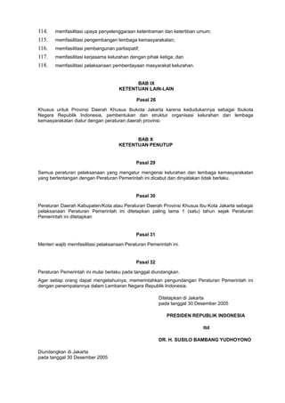 114. memfasilitasi upaya penyelenggaraan ketentraman dan ketertiban umum;
115. memfasilitasi pengembangan lembaga kemasyarakatan;
116. memfasilitasi pembangunan partisipatif;
117. memfasilitasi kerjasama kelurahan dengan pihak ketiga; dan
118. memfasilitasi pelaksanaan pemberdayaan masyarakat kelurahan.
BAB IX
KETENTUAN LAIN-LAIN
Pasal 28
Khusus untuk Provinsi Daerah Khusus Ibukota Jakarta karena kedudukannya sebagai Ibukota
Negara Republik Indonesia, pembentukan dan struktur organisasi kelurahan dan lembaga
kemasyarakatan diatur dengan peraturan daerah provinsi.
BAB X
KETENTUAN PENUTUP
Pasal 29
Semua peraturan pelaksanaan yang mengatur mengenai kelurahan dan lembaga kemasyarakatan
yang bertentangan dengan Peraturan Pemerintah ini dicabut dan dinyatakan tidak berlaku.
Pasal 30
Peraturan Daerah Kabupaten/Kota atau Peraturan Daerah Provinsi Khusus Ibu Kota Jakarta sebagai
pelaksanaan Peraturan Pemerintah ini ditetapkan paling lama 1 (satu) tahun sejak Peraturan
Pemerintah ini ditetapkan
Pasal 31
Menteri wajib memfasilitasi pelaksanaan Peraturan Pemerintah ini.
Pasal 32
Peraturan Pemerintah ini mulai berlaku pada tanggal diundangkan.
Agar setiap orang dapat mengetahuinya, memerintahkan pengundangan Peraturan Pemerintah ini
dengan penempatannya dalam Lembaran Negara Republik Indonesia.
Ditetapkan di Jakarta
pada tanggal 30 Desember 2005
PRESIDEN REPUBLIK INDONESIA
ttd
DR. H. SUSILO BAMBANG YUDHOYONO
Diundangkan di Jakarta
pada tanggal 30 Desember 2005
 