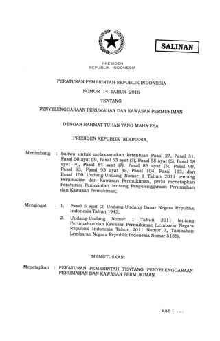 Ru"uJ5out,l"55*u'o
PERATURAN PEMERINTAH REPUBLIK INDONESIA
NOMOR 14 TAHUN 2016
TENTANG
PEI{YELENGGARAAN PERUMAHAN DAN KAWASAN PERMUKIMAN
DENGAN RAHMAT TUHAN YANG MAHA ESA
PRESIDEN REPUBLIK INDONESIA,
Menimbang : bahwa untuk melaksanakan ketentuan pasar 22, pasar 31,
Pasal 50 ayat (3),^pasal 53 ayat (3), pasal SS ayat tO), pasaf SS
ayat (4), pasal
,84_ayat (Z),_ pasal 85
"y"f 1S1,,b"".r SO,pasal e3,
f-as$ ss_ ayat (o), pasal to4-, p""j,i lls, a..,Pasal 150 Undang_Undang. Nomo. 1 Tahun 20ll tentang
Perumahan dan Kawasan permukiman, p.rt" *".ret"ptanperaturan pemerintah tentang penyelengglr""" p.."*"t mdan Kawasan permukjman;
Mengingat
Menetapkan :
: 1. Pasal 5 .ayat (2) Undang_Undang Dasar Negara Republik
Indonesia Tahun 194S;
2. Undang--Undang Nomor I Tahun 2OlL tentang
Perumahan dan Kawasan permukiman (Lembaran weg".E
Republik Indonesia Tahun 2011 Nomor 7, Tambaian
Lembaran Negara Republik Indonesia Nomor 5lgg);
MEMUTUSKAN:
PERATURAN PEMERINTAH
PERUMAHAN DAN KAWASAN
TENTANG PENYELENGGARAAN
PERMUKIMAN.
BAB I
 