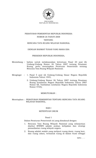PRESIDEN
REPUBLIK IN DONESIA
PERATURAN PEMERINTAH REPUBLIK INDONESIA
NOMOR 26 TAHUN 2008
TENTANG
RENCANA TATA RUANG WILAYAH NASIONAL
DENGAN RAHMAT TUHAN YANG MAHA ESA
PRESIDEN REPUBLIK INDONESIA,
Menimbang : bahwa untuk melaksanakan ketentuan Pasal 20 ayat (6)
Undang-Undang Nomor 26 Tahun 2007 tentang Penataan
Ruang, perlu menetapkan Peraturan Pemerintah tentang
Rencana Tata Ruang Wilayah Nasional;
Mengingat : 1. Pasal 5 ayat (2) Undang-Undang Dasar Negara Republik
Indonesia Tahun 1945;
2. Undang-Undang Nomor 26 Tahun 2007 tentang Penataan
Ruang (Lembaran Negara Republik Indonesia Tahun 2007
Nomor 68, Tambahan Lembaran Negara Republik Indonesia
Nomor 4725);
MEMUTUSKAN :
Menetapkan : PERATURAN PEMERINTAH TENTANG RENCANA TATA RUANG
WILAYAH NASIONAL.
BAB I
KETENTUAN UMUM
Pasal 1
Dalam Peraturan Pemerintah ini yang dimaksud dengan:
1. Rencana Tata Ruang Wilayah Nasional yang selanjutnya
disebut RTRWN adalah arahan kebijakan dan strategi
pemanfaatan ruang wilayah negara.
2. Ruang adalah wadah yang meliputi ruang darat, ruang laut,
dan ruang udara, termasuk ruang di dalam bumi sebagai
satu . . .
 