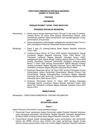 PERATURAN PEMERINTAH REPUBLIK INDONESIA
NOMOR 19 TAHUN 2008
TENTANG
KECAMATAN
DENGAN RAHMAT TUHAN YANG MAHA ESA
PRESIDEN REPUBLIK INDONESIA,
Menimbang : a. bahwa sesuai dengan ketentuan Pasal 126 ayat (1) dan ayat (7) Undang-
Undang Nomor 32 Tahun 2004 tentang Pemerintahan Daerah, perlu
memberikan pedoman dalam pembentukan dan penyelenggaraan urusan
pemerintahan di kecamatan;
b. bahwa berdasarkan pertimbangan sebagaimana dimaksud dalam huruf a,
perlu menetapkan Peraturan Pemerintah tentang Kecamatan;
Mengingat : 1. Pasal 5 ayat (2) Undang-Undang Dasar Negara Republik Indonesia
Tahun 1945;
2. Undang-Undang Nomor 32 Tahun 2004 tentang Pemerintahan Daerah
(Lembaran Negara Republik Indonesia Tahun 2004 Nomor 125,
Tambahan Lembaran Negara Republik Indonesia Nomor 4437),
sebagaimana telah diubah dengan Undang-Undang Nomor 8 Tahun 2005
tentang Penetapan Peraturan Pemerintah Pengganti Undang-undang
Nomor 3 Tahun 2005 tentang Pemerintahan Daerah Menjadi Undang-
Undang (Lembaran Negara Republik Indonesia Tahun 2005 Nomor 108,
Tambahan Lembaran Negara Republik Indonesia Nomor 4548);
3. Peraturan Pemerintah Nomor 38 Tahun 2007 tentang Pembagian Urusan
Pemerintahan Antara Pemerintah Pemerintahan Daerah Provinsi, Dan
Pemerintahan Daerah Kabupaten/Kota (Lembaran Negara Republik
Indonesig Tahun 2007 Nomor 82, Tambahan Lembaran Negara Republik
Indonesia Tahun 2007 Nomor 4737);
4. Peraturan Pemerintah Nomor 41 Tahun 2007 tentang Organisasi
Perangkat Daerah (Lembaran Negara Republi Indonesia Tahun 2007
Nomor 89, Tambahan Lembaran Negara Republik Indonesia Tahun 2007
Nomor 4741);
MEMUTUSKAN:
Menetapkan : PERATURAN PEMERINTAH TENTANG KECAMATAN.
BAB I
KETENTUAN UMUM
Pasal 1
Dalam Peraturan Pemerintah ini yang dimaksud dengan:
1. Pemerintah Pusat, selanjutnya disebut Pemerintah adalah Presiden Republik Indonesia
yang memegang kekuasaan pemerintahan Negara Republik Indonesia sebagaimana
dimaksud dalam Undang-Undang Dasar Negara Republik Indonesia Tahun 1945.
2. Pemerintahan Daerah adalah penyelenggaraan urusan pemerintahan oleh pemerintah
daerah dan DPRD menurut asas otonomi dan tugas pembantuan dengan prinsip
otonomi seluas-luasnya dalam sistem dan prinsip Negara Kesatuan Republik Indonesia
 