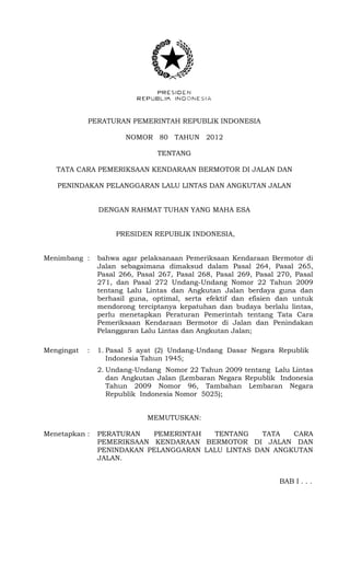 PERATURAN PEMERINTAH REPUBLIK INDONESIA
NOMOR 80 TAHUN 2012
TENTANG
TATA CARA PEMERIKSAAN KENDARAAN BERMOTOR DI JALAN DAN
PENINDAKAN PELANGGARAN LALU LINTAS DAN ANGKUTAN JALAN
DENGAN RAHMAT TUHAN YANG MAHA ESA
PRESIDEN REPUBLIK INDONESIA,
Menimbang : bahwa agar pelaksanaan Pemeriksaan Kendaraan Bermotor di
Jalan sebagaimana dimaksud dalam Pasal 264, Pasal 265,
Pasal 266, Pasal 267, Pasal 268, Pasal 269, Pasal 270, Pasal
271, dan Pasal 272 Undang-Undang Nomor 22 Tahun 2009
tentang Lalu Lintas dan Angkutan Jalan berdaya guna dan
berhasil guna, optimal, serta efektif dan efisien dan untuk
mendorong terciptanya kepatuhan dan budaya berlalu lintas,
perlu menetapkan Peraturan Pemerintah tentang Tata Cara
Pemeriksaan Kendaraan Bermotor di Jalan dan Penindakan
Pelanggaran Lalu Lintas dan Angkutan Jalan;
Mengingat : 1. Pasal 5 ayat (2) Undang-Undang Dasar Negara Republik
Indonesia Tahun 1945;
2. Undang-Undang Nomor 22 Tahun 2009 tentang Lalu Lintas
dan Angkutan Jalan (Lembaran Negara Republik Indonesia
Tahun 2009 Nomor 96, Tambahan Lembaran Negara
Republik Indonesia Nomor 5025);
MEMUTUSKAN:
Menetapkan : PERATURAN PEMERINTAH TENTANG TATA CARA
PEMERIKSAAN KENDARAAN BERMOTOR DI JALAN DAN
PENINDAKAN PELANGGARAN LALU LINTAS DAN ANGKUTAN
JALAN.
BAB I . . .
 