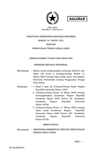 PRESIDEN
REPUBLIK INDONESIA
I SALINAN I
PERATURAN PEMERINTAH REPUBLIK INDONESIA
NOMOR 34 TAHUN 2021
Menimbang
Mengingat
Menetapkan
SK No 086152 A
TENTANG
PENGGUNMN TENAGA KERJA ASING
DENGAN RAHMAT TUHAN YANG MAHA ESA
PRESIDEN REPUBLIK INDONESIA,
bahwa untuk melaksanakan ketentuan Pasal 81 dan
Pasal 185 huruf b Undang-Undang Nomor 11
Tahun 2020 tentang Cipta Kerja, perlu menetapkan
Peraturan Pemerintah tentang Penggunaan Tenaga
Kerja Asing;
1. Pasal 5 ayat (2) Undang-Undang Dasar Negara
Republik Indonesia Tahun 1945;
2. Undang-Undang Nomor 13 Tahun 2003 tentang
Ketenagakerjaan (Lembaran Negara Republik
Indonesia Tahun 2003 Nomor 39, Tambahan
Lembaran Negara Republik Indonesia
Nomor 4279);
3. Undang-Undang Nomor 11 Tahun 2020 tentang
Cipta Kerja (Lembaran Negara Republik
Indonesia Tahun 2020 Nomor 245, Tambahan
Lembaran Negara Republik Indonesia
Nomor 6573);
MEMUTUSKAN:
PERATURAN PEMERINTAH TENTANG PENGGUNAAN
TENAGA KERJA ASING.
BABI ...
 