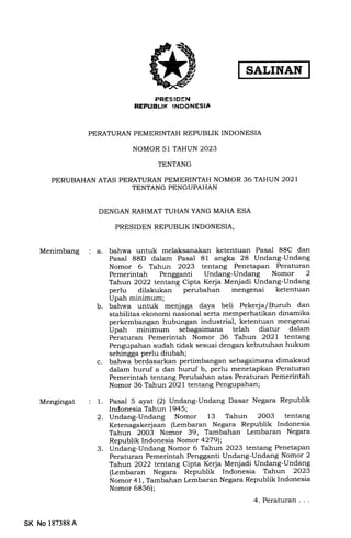 SALINAN
PRESIDEN
REPUBLTI( INDONESIA
PERATURAN PEMERINTAH REPUBLIK INDONESIA
NOMOR 51 TAHUN 2023
TENTANG
PERUBAHAN ATAS PERATURAN PEMERINTAH NOMOR 36 TAHUN 2O21
TENTANG PENGUPAHAN
DENGAN RAHMAT TUHAN YANG MAHA ESA
PRESIDEN REPUBLIK INDONESIA,
Menimbang a. bahwa untuk melaksanakan ketentuan Pasal 88C dan
Pasal 88D dalam Pasal 81 angka 28 Undang-Undang
Nomor 6 Tahun 2023 tentang Penetapan Peraturan
Pemerintah Pengganti Undang-Undang Nomor 2
Tahun 2022 tentang Cipta Kerja Menjadi Undang-Undang
perlu dilakukan perubahan mengenai ketentuan
Upah minimum;
b. bahwa untuk menjaga daya beli Pekerja/Buruh dan
stabilitas ekonomi nasional serta memperhatikan dinamika
perkembang€rn hubungan industrial, ketentuan mengenai
Upah minimum sebagaimana telah diatur dalam
Peraturan Pemerintah Nomor 36 Tahun 2O2l tentang
Pengupahan sudah tidak sesuai dengan kebutuhan hukum
sehingga perlu diubah;
c. bahwa berdasarkan pertimbangan sebagaimana dimaksud
dalam huruf a dan hurtrf b, perlu menetapkan Peraturan
Pemerintah tentang Perubahan atas Peraturan Pemerintah
Nomor 36 Tahun 2O2I tentang Pengupahan;
Mengingat 1. Pasal 5 ayat (2) Undang-Undang Dasar Negara Republik
Indonesia Tahun 1945;
2. Undang-Undang Nomor 13 Tahun 2OO3 tentang
Ketenagakerjaan (Lembaran Negara Republik Indonesia
Tahun 2003 Nomor 39, Tambahan Lembaran Negara
Republik Indonesia Nomor a279);
3. Undang-Undang Nomor 6 Tahun 2023 tentang Penetapan
Peraturan Pemerintah Pengganti Undang-Undang Nomor 2
Tahun 2022 tentang Cipta Kerja Menjadi Undang-Undang
(Lembaran Negara Republik Indonesia Tahun 2023
ilomor 41, Tambahan Lembaran Negara Republik Indonesia
Nomor 6856);
4. Peraturan . .
SK No 1873884
 