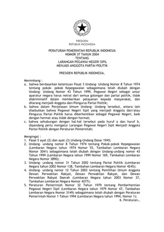 PRESIDEN
REPUBLIK INDONESIA
PERATURAN PEMERINTAH REPUBLIK INDONESIA
NOMOR 37 TAHUN 2004
TENTANG
LARANGAN PEGAWAI NEGERI SIPIL
MENJADI ANGGOTA PARTAI POLITIK
PRESIDEN REPUBLIK INDONESIA,
Menimbang :
a. bahwa berdasarkan ketentuan Pasal 3 Undang- Undang Nomor 8 Tahun 1974
tentang pokok- pokok Kepegawaian sebagaimana telah diubah dengan
Undang- Undang Nomor 43 Tahun 1999, Pegawai Negeri sebagai unsur
aparatur negara harus netral dari semua golongan dan partai politik, tidak
diskriminatif dalam memberikan pelayanan kepada masyarakat, dan
dilarang menjadi Anggota dan/Pengurus Partai Politik;
b. bahwa dalam Penjelasan Umum Undang- Undang tersebut, antara lain
disebutkan bahwa Pegawai Negeri Sipil yang menjadi Anggota dan/atau
Pengurus Partai Politik harus diberhentikan sebagai Pegawai Negeri, baik
dengan hormat atau tidak dengan hormat;
c. bahwa sehubungan dengan hal-hal tersebut pada huruf a dan huruf b,
dipandang perlu mengatur Larangan Pegawai Negeri Sipil Menjadi Anggota
Partai Politik dengan Peraturan Pemerintah;
Mengingat :
1. Pasal 5 ayat (2) dan ayat (3) Undang-Undang Dasar 1945;
2. Undang- undang nomor 8 Tahun 1974 tentang Pokok-pokok Kepegawaian
(Lembaran Negara tahun 1974 Nomor 55, Tambahan Lembaran Negara
Nomor 3041) sebagaimana telah diubah dengan Undang-undang nomor 43
Tahun 1999 (Lembaran Negara tahun 1999 Nomor 169, Tambahan Lembaran
Negara Nomor 3890);
3. Undang- undang nomor 31 Tahun 2002 tentang Partai Politik (Lembaran
Negara tahun 2002 Nomor 138, Tambahan Lembaran Negara Nomor 4245);
4. Undang- undang nomor 12 Tahun 2003 tentang Pemilihan Umum Anggota
Dewan Perwakilan Rakyat, Dewan Perwakilan Rakyat, dan Dewan
Perwakilan Rakyat Daerah (Lembaran Negara tahun 2003 Nomor 37,
Tambahan Lembaran Negara Nomor 4277);
5. Peraturan Pemerintah Nomor 32 Tahun 1979 tentang Pemberhentian
Pegawai Negeri Sipil (Lembaran Negara tahun 1979 Nomor 47, Tambahan
Lembaran Negara Nomor 3149) sebagaimana telah diubah dengan Peraturan
Pemerintah Nomor 1 Tahun 1994 (Lembaran Negara tahun 1994, Nomor 1);
6. Peraturan…
 