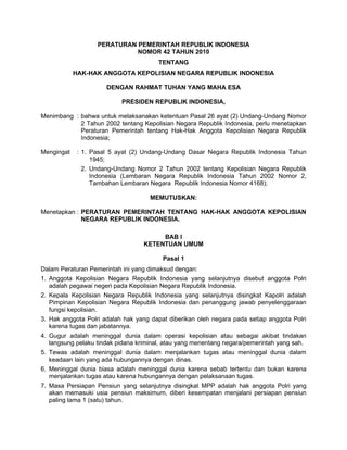 PERATURAN PEMERINTAH REPUBLIK INDONESIA
                             NOMOR 42 TAHUN 2010
                                       TENTANG
            HAK-HAK ANGGOTA KEPOLISIAN NEGARA REPUBLIK INDONESIA

                      DENGAN RAHMAT TUHAN YANG MAHA ESA

                           PRESIDEN REPUBLIK INDONESIA,

Menimbang : bahwa untuk melaksanakan ketentuan Pasal 26 ayat (2) Undang-Undang Nomor
            2 Tahun 2002 tentang Kepolisian Negara Republik Indonesia, perlu menetapkan
            Peraturan Pemerintah tentang Hak-Hak Anggota Kepolisian Negara Republik
            Indonesia;

Mengingat    : 1. Pasal 5 ayat (2) Undang-Undang Dasar Negara Republik Indonesia Tahun
                  1945;
              2. Undang-Undang Nomor 2 Tahun 2002 tentang Kepolisian Negara Republik
                 Indonesia (Lembaran Negara Republik Indonesia Tahun 2002 Nomor 2,
                 Tambahan Lembaran Negara Republik Indonesia Nomor 4168);

                                     MEMUTUSKAN:

Menetapkan : PERATURAN PEMERINTAH TENTANG HAK-HAK ANGGOTA KEPOLISIAN
             NEGARA REPUBLIK INDONESIA.

                                       BAB I
                                  KETENTUAN UMUM

                                         Pasal 1
Dalam Peraturan Pemerintah ini yang dimaksud dengan:
1. Anggota Kepolisian Negara Republik Indonesia yang selanjutnya disebut anggota Polri
   adalah pegawai negeri pada Kepolisian Negara Republik Indonesia.
2. Kepala Kepolisian Negara Republik Indonesia yang selanjutnya disingkat Kapolri adalah
   Pimpinan Kepolisian Negara Republik Indonesia dan penanggung jawab penyelenggaraan
   fungsi kepolisian.
3. Hak anggota Polri adalah hak yang dapat diberikan oleh negara pada setiap anggota Polri
   karena tugas dan jabatannya.
4. Gugur adalah meninggal dunia dalam operasi kepolisian atau sebagai akibat tindakan
   langsung pelaku tindak pidana kriminal, atau yang menentang negara/pemerintah yang sah.
5. Tewas adalah meninggal dunia dalam menjalankan tugas atau meninggal dunia dalam
   keadaan lain yang ada hubungannya dengan dinas.
6. Meninggal dunia biasa adalah meninggal dunia karena sebab tertentu dan bukan karena
   menjalankan tugas atau karena hubungannya dengan pelaksanaan tugas.
7. Masa Persiapan Pensiun yang selanjutnya disingkat MPP adalah hak anggota Polri yang
   akan memasuki usia pensiun maksimum, diberi kesempatan menjalani persiapan pensiun
   paling lama 1 (satu) tahun.
 