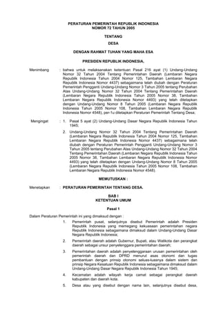 PERATURAN PEMERINTAH REPUBLIK INDONESIA
                                 NOMOR 72 TAHUN 2005

                                          TENTANG
                                            DESA

                         DENGAN RAHMAT TUHAN YANG MAHA ESA

                             PRESIDEN REPUBLIK INDONESIA,

Menimbang       : bahwa untuk melaksanakan ketentuan Pasal 216 ayat (1) Undang-Undang
                  Nomor 32 Tahun 2004 Tentang Pemerintahan Daerah (Lembaran Negara
                  Republik Indonesia Tahun 2004 Nomor 125, Tambahan Lembaran Negara
                  Republik Indonesia Nomor 4437) sebagaimana telah diubah dengan Peraturan
                  Pemerintah Pengganti Undang-Undang Nomor 3 Tahun 2005 tentang Perubahan
                  Atas Undang-Undang 'Nomor 32 Tahun 2004 Tentang Pemerintahan Daerah
                  (Lembaran Negara Republik Indonesia Tahun 2005 Nomor 38, Tambahan
                  Lembaran Negara Republik Indonesia Nomor 4493) yang telah ditetapkan
                  dengan Undang-Undang Nomor 8 Tahun 2005 (Lembaran Negara Republik
                  Indonesia Tahun 2005 Nomor 108, Tambahan Lembaran Negara Republik
                  Indonesia Nomor 4548), per-1u ditetapkan Peraturan Pemerintah Tentang Desa;

Mengingat       : 1. Pasal 5 ayat (2) Undang-Undang Dasar Negara Republik Indonesia Tahun
                     1945;
                  2. Undang-Undang Nomor 32 Tahun 2004 Tentang Pemerintahan Daerah
                     (Lembaran Negara Republik Indonesia Tahun 2004 Nomor 125, Tambahan
                     Lembaran Negara Republik Indonesia Nomor 4437) sebagaimana telah
                     diubah dengan Peraturan Pemerintah Pengganti Undang-Undang Nomor 3
                     Tahun 2005 tentang Perubahan Atas Undang-Undang Nomor 32 Tahun 2004
                     Tentang Pemerintahan Daerah (Lembaran Negara Republik Indonesia Tahun
                     2005 Nomor 38, Tambahan Lembaran Negara Republik Indonesia Nomor
                     4493) yang telah ditetapkan dengan Undang-Undang Nomor 8 Tahun 2005
                     (Lembaran Negara Republik Indonesia Tahun 2005 Nomor 108, Tambahan
                     Lembaran Negara Republik Indonesia Nomor 4548).

                                      MEMUTUSKAN :

Menetapkan      : PERATURAN PEMERINTAH TENTANG DESA.

                                          BAB I
                                     KETENTUAN UMUM

                                           Pasal 1
Dalam Peraturan Pemerintah ini yang dimaksud dengan :
                  1.    Pemerintah pusat, selanjutnya disebut Pemerintah adalah Presiden
                        Republik Indonesia yang memegang kekuasaan pemerintahan negara
                        Republik Indonesia sebagaimana dimaksud dalam Undang-Undang Dasar
                        Negara Republik Indonesia;
                  2.    Pemerintah daerah adalah Gubernur, Bupati, atau Walikota dan perangkat
                        daerah sebagai unsur penyelenggara pemerintahan daerah;
                  3.    Pemerintahan daerah adalah penyelenggaraan urusan pemerintahan oleh
                        pemerintah daerah dan DPRD menurut asas otonomi dan tugas
                        pembantuan dengan prinsip otonomi seluas-luasnya dalam sistem dan
                        prinsip Negara Kesatuan Republik Indonesia sebagaimana dimaksud dalam
                        Undang-Undang Dasar Negara Republik Indonesia Tahun 1945;
                  4.    Kecamatan adalah wilayah kerja camat sebagai perangkat daerah
                        kabupaten dan daerah kota.
                  5.    Desa atau yang disebut dengan nama lain, selanjutnya disebut desa,
 
