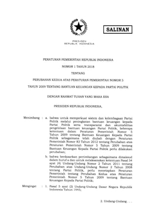 SATINAN
PRESIDEN
REPUBLIK INDONESIA
PERATURAN PEMERINTAH REPUBLIK INDONESIA
NOMOR l TAHUN 2018
TENTANG
PERUBAHAN KEDUA ATAS PERATURAN PEMERINTAH NOMOR 5
TAHUN 2OO9 TENTANG BANTUAN KEUANGAN KEPADA PARTAI POLITIK
DENGAN RAHMAT TUHAN YANG MAHA ESA
PRESIDEN REPUBLIK INDONESIA,
Menimbang : a. bahwa untuk memperkuat sistem dan kelembagaan Partai
Politik melalui peningkatan bantuan keuangan kepada
Partai Politik serta transparansi dan akuntabilitas
pengelolaan bantuan keuangan Partai Politik, beberapa
ketentuan dalam Peraturan Pemerintah Nomor 5
Tahun 2009 tentang Bantuan Keuangan Kepada Partai
Politik sebagaimana telah diubah dengan peraturan
Pemerintah Nomor 83 Tahun 2012 tentang Perubahan atas
Peraturan Pemerintah Nomor 5 Tahun 2009 tentang
Bantuan Keuangan Kepada Partai Politik perlu dilakukan
perubahan;
bahwa berdasarkan pertimbangan sebagaimana dimaksud
dalam huruf a dan untuk melaksanakan ketentuan pasal 34
ayat (4) Undang-Undang Nomor 2 Tahun 2011 tentang
Perubahan atas Undang-Undang Nomor 2 Tahun 2008
tentang Partai Politik, perlu menetapkan peraturan
Pemerintah tentang Perubahan Kedua atas peraturan
Pemerintah Nomor 5 Tahun 2OOg tentang Bantuan
Keuangan Kepada Partai Politik;
Pasal 5 ayat (21 Undang-Undang Dasar Negara Republik
Indonesia Tahun 1945;
b.
Mengingat : 1.
2. Undang-Undang
 