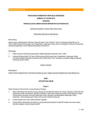 www.hukumonline.com
PERATURAN PEMERINTAH REPUBLIK INDONESIA
NOMOR 101 TAHUN 2014
TENTANG
PENGELOLAAN LIMBAH BAHAN BERBAHAYA DAN BERACUN
DENGAN RAHMAT TUHAN YANG MAHA ESA
PRESIDEN REPUBLIK INDONESIA,
Menimbang:
bahwa untuk melaksanakan ketentuan Pasal 59 ayat (7) dan Pasal 61 ayat (3) Undang-Undang Nomor 32
Tahun 2009 tentang Perlindungan dan Pengelolaan Lingkungan Hidup, perlu menetapkan Peraturan Pemerintah
tentang Pengelolaan Limbah Bahan Berbahaya dan Beracun.
Mengingat:
1. Pasal 5 ayat (2) Undang-Undang Dasar Negara Republik Indonesia Tahun 1945;
2. Undang-Undang Nomor 32 Tahun 2009 tentang Perlindungan dan Pengelolaan Lingkungan Hidup
(Lembaran Negara Republik Indonesia Tahun 2009 Nomor 140, Tambahan Lembaran Negara Republik
Indonesia Nomor 5059).
MEMUTUSKAN:
Menetapkan:
PERATURAN PEMERINTAH TENTANG PENGELOLAAN LIMBAH BAHAN BERBAHAYA DAN BERACUN.
BAB I
KETENTUAN UMUM
Pasal 1
Dalam Peraturan Pemerintah ini yang dimaksud dengan:
1. Bahan Berbahaya dan Beracun yang selanjutnya disingkat B3 adalah zat, energi, dan/atau komponen lain
yang karena sifat, konsentrasi, dan/atau jumlahnya, baik secara langsung maupun tidak langsung, dapat
mencemarkan dan/atau merusak lingkungan hidup, dan/atau membahayakan lingkungan hidup,
kesehatan, serta kelangsungan hidup manusia dan makhluk hidup lain.
2. Limbah adalah sisa suatu usaha dan/atau kegiatan.
3. Limbah Bahan Berbahaya dan Beracun yang selanjutnya disebut Limbah B3 adalah sisa suatu usaha
dan/atau kegiatan yang mengandung B3.
1 / 150
 