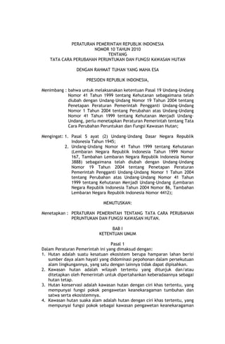 PERATURAN PEMERINTAH REPUBLIK INDONESIA
NOMOR 10 TAHUN 2010
TENTANG
TATA CARA PERUBAHAN PERUNTUKAN DAN FUNGSI KAWASAN HUTAN
DENGAN RAHMAT TUHAN YANG MAHA ESA
PRESIDEN REPUBLIK INDONESIA,
Menimbang : bahwa untuk melaksanakan ketentuan Pasal 19 Undang-Undang
Nomor 41 Tahun 1999 tentang Kehutanan sebagaimana telah
diubah dengan Undang-Undang Nomor 19 Tahun 2004 tentang
Penetapan Peraturan Pemerintah Pengganti Undang-Undang
Nomor 1 Tahun 2004 tentang Perubahan atas Undang-Undang
Nomor 41 Tahun 1999 tentang Kehutanan Menjadi UndangUndang, perlu menetapkan Peraturan Pemerintah tentang Tata
Cara Perubahan Peruntukan dan Fungsi Kawasan Hutan;
Mengingat: 1. Pasal 5 ayat (2) Undang-Undang Dasar Negara Republik
Indonesia Tahun 1945;
2. Undang-Undang Nomor 41 Tahun 1999 tentang Kehutanan
(Lembaran Negara Republik Indonesia Tahun 1999 Nomor
167, Tambahan Lembaran Negara Republik Indonesia Nomor
3888) sebagaimana telah diubah dengan Undang-Undang
Nomor 19 Tahun 2004 tentang Penetapan Peraturan
Pemerintah Pengganti Undang-Undang Nomor 1 Tahun 2004
tentang Perubahan atas Undang-Undang Nomor 41 Tahun
1999 tentang Kehutanan Menjadi Undang-Undang (Lembaran
Negara Republik Indonesia Tahun 2004 Nomor 86, Tambahan
Lembaran Negara Republik Indonesia Nomor 4412);
MEMUTUSKAN:
Menetapkan : PERATURAN PEMERINTAH TENTANG TATA CARA PERUBAHAN
PERUNTUKAN DAN FUNGSI KAWASAN HUTAN.
BAB I
KETENTUAN UMUM
Pasal 1
Dalam Peraturan Pemerintah ini yang dimaksud dengan:
1. Hutan adalah suatu kesatuan ekosistem berupa hamparan lahan berisi
sumber daya alam hayati yang didominasi pepohonan dalam persekutuan
alam lingkungannya, yang satu dengan lainnya tidak dapat dipisahkan.
2. Kawasan hutan adalah wilayah tertentu yang ditunjuk dan/atau
ditetapkan oleh Pemerintah untuk dipertahankan keberadaannya sebagai
hutan tetap.
3. Hutan konservasi adalah kawasan hutan dengan ciri khas tertentu, yang
mempunyai fungsi pokok pengawetan keanekaragaman tumbuhan dan
satwa serta ekosistemnya.
4. Kawasan hutan suaka alam adalah hutan dengan ciri khas tertentu, yang
mempunyai fungsi pokok sebagai kawasan pengawetan keanekaragaman

 