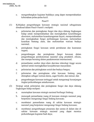 www.legalitas.org 
2008, No 48 10 
e. mengembangkan kegiatan budidaya yang dapat mempertahankan 
keberadaan pulau-pulau kecil. 
Pasal 9 
(1) Kebijakan pengembangan kawasan strategis nasional sebagaimana 
dimaksud dalamPasal 6 huruf c meliputi: 
a. pelestarian dan peningkatan fungsi dan daya dukung lingkungan 
hidup untuk mempertahankan dan meningkatkan keseimbangan 
ekosistem, melestarikan keanekaragaman hayati, mempertahankan 
dan meningkatkan fungsi perlindungan kawasan, melestarikan 
keunikan bentang alam, dan melestarikan warisan budaya 
nasional; 
b. peningkatan fungsi kawasan untuk pertahanan dan keamanan 
www.legalitas.org 
negara; 
c. pengembangan dan peningkatan fungsi kawasan dalam 
pengembangan perekonomian nasional yang produktif, efisien, 
dan mampu bersaing dalamperekonomian internasional; 
d. pemanfaatan sumber daya alam dan/atau teknologi tinggi secara 
optimal untuk meningkatkan kesejahteraan masyarakat; 
e. pelestarian dan peningkatan sosial dan budaya bangsa; 
f. pelestarian dan peningkatan nilai kawasan lindung yang 
ditetapkan sebagai warisan dunia, cagar biosfer, dan ramsar; dan 
g. pengembangan kawasan tertinggal untuk mengurangi kesenjangan 
tingkat perkembangan antarkawasan. 
(2) Strategi untuk pelestarian dan peningkatan fungsi dan daya dukung 
lingkungan hidup meliputi: 
a. menetapkan kawasan strategis nasional berfungsi lindung; 
b. mencegah pemanfaatan ruang di kawasan strategis nasional yang 
berpotensi mengurangi fungsi lindung kawasan; 
c. membatasi pemanfaatan ruang di sekitar kawasan strategis 
nasional yang berpotensi mengurangi fungsi lindung kawasan; 
d. membatasi pengembangan prasarana dan sarana di dalam dan di 
sekitar kawasan strategis nasional yang dapat memicu 
perkembangan kegiatan budi daya; 
 