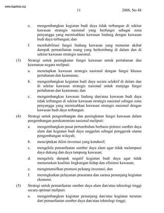 www.legalitas.org 
11 2008, No 48 
e. mengembangkan kegiatan budi daya tidak terbangun di sekitar 
kawasan strategis nasional yang berfungsi sebagai zona 
penyangga yang memisahkan kawasan lindung dengan kawasan 
budi daya terbangun; dan 
f. merehabilitasi fungsi lindung kawasan yang menurun akibat 
dampak pemanfaatan ruang yang berkembang di dalam dan di 
sekitar kawasan strategis nasional. 
(3) Strategi untuk peningkatan fungsi kawasan untuk pertahanan dan 
keamanan negara meliputi: 
a. menetapkan kawasan strategis nasional dengan fungsi khusus 
pertahanan dan keamanan; 
b. mengembangkan kegiatan budi daya secara selektif di dalam dan 
di sekitar kawasan strategis nasional untuk menjaga fungsi 
pertahanan dan keamanan; dan 
www.legalitas.org 
c. mengembangkan kawasan lindung dan/atau kawasan budi daya 
tidak terbangun di sekitar kawasan strategis nasional sebagai zona 
penyangga yang memisahkan kawasan strategis nasional dengan 
kawasan budi daya terbangun. 
(4) Strategi untuk pengembangan dan peningkatan fungsi kawasan dalam 
pengembangan perekonomian nasional meliputi: 
a. mengembangkan pusat pertumbuhan berbasis potensi sumber daya 
alam dan kegiatan budi daya unggulan sebagai penggerak utama 
pengembangan wilayah; 
b. menciptakan ikliminvestasi yang kondusif; 
c. mengelola pemanfaatan sumber daya alam agar tidak melampaui 
daya dukung dan daya tampung kawasan; 
d. mengelola dampak negatif kegiatan budi daya agar tidak 
menurunkan kualitas lingkungan hidup dan efisiensi kawasan; 
e. mengintensifkan promosi peluang investasi; dan 
f. meningkatkan pelayanan prasarana dan sarana penunjang kegiatan 
ekonomi. 
(5) Strategi untuk pemanfaatan sumber daya alam dan/atau teknologi tinggi 
secara optimal meliputi: 
a. mengembangkan kegiatan penunjang dan/atau kegiatan turunan 
dari pemanfaatan sumber daya dan/atau teknologi tinggi; 
 